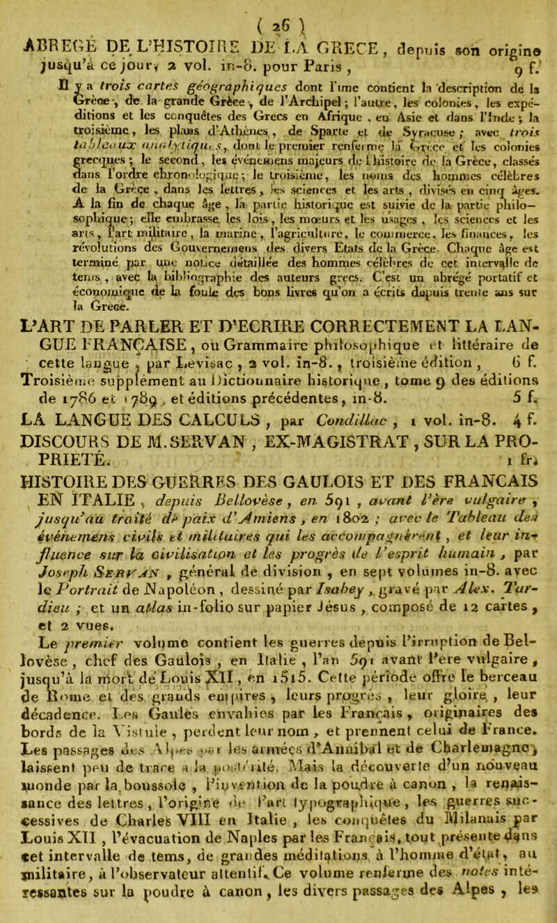 ABRÉGÉ DE L’HISTOIRE DE i.A GRECE, depuis son origino jusqu’à ce jour, 2 vol. in-8. pour Paris , 9 f.' D va trois cartes géographie/ues dont lime contient la description de la Grèoe-, de la grande Grèce , de l’Arcliipel ; l’autre, les colonies, les expé- ditions et les conquêtes des Grecs en Afrique . en Asie et dans l’Inde ; la troisième, les plans d’Athènes, de Sparte et de Syracuse ; avec trois tableaux unatyliqu,donL le premier renferme la Grèce et' les colonies grecques ; le second, les événemens majeurs de 1 histoire dç la Grèce, classés dans l’ordre chronologique ; le troisième, les noms des hommes célèbres de la Grèce , dans les lettres , les sciences et les arts , divisés en cinq âges. A la fin de chaque âge , la partie historique est suivie de la partie philo- sophique; elle embrasse, les lois, les mœurs et les usages , les sciences et les ans, l’art militaire, la marine, l’agriculture, le commerce. les finances, les révolutions des Gouverneniiens des divers Etats de la Grèce- Chaque âge est terminé par une notice détaillée des hommes célèbres de cet intervalle de terus , avec la bibliographie des auteurs grecs. C’est un abrégé portatif et économique de la fouie des bous livres qu'on a écrits depuis trente ans sur la GrèGe. L’ART DE PARLER ET D’ECRIRE CORRECTEMENT LA LAN- GUE FRANÇAISE , ou Grammaire philosophique et littéraire de ' cette langue 5 par I.evisac , 2 vol. in-8. , troisième édition , 6 f. Troisième supplément au Dictionnaire historique , tome t) des éditions de 1786 et 1789^ et éditions précédentes, in-8. 5 f. LÂ LANGUE DES CALCULS , par Condillac , i vol. in-8. 4 f* DISCOURS DE M.SERVAN , EX-MAGISTRAT , SUR LA PRO- PRIÉTÉ. 1 fri HISTOIRE DES GUERRES DES GAULOIS ET DES FRANÇAIS EN ITALIE , depuis liellovèse, en 5qt , avant l’ère vulgaire , jusqu’au traité dé paix d’Amiens, en 1802 ; arec te Tableau des évéhemens civils et militaires qui les accompagnèrent, et leur in- fluence sur la civilisation et les progrès de L’esprit humain , par Joseph Serran f général de division , en sept volumes in-8. avec le Portrait de Napoléon , dessiné par Isabey gravé par Alex. Tar- dieu ; et un atlas in-folio sur papier Jésus , composé de 12 cartes , et 2 vues. Le premier volume contient les guerres depuis l’irruption de Bel- lovèse , chef des Gaulois , en lia lie , l’an 5qi avant l’ere vulgaire, jusqu’à la mort dé Louis XII, en i5i5. Celte période offre le berceau de Rome el dés grands empires , leurs progrès , leur gloire,, leur décadence. Les Gaulés envahies par les Français, originaires des bords de la Vistule , perdent leur nom , et prennent celui de France. Les passages des \ Ipes -par les années d’Aiinibài et de Charleinagncq laissent peu de trace a la postérité. Mais la découverte d’un nouveau monde par la.boussole , l’invention de la poudre à canon , la renais- sance des lettres , l’origine de l’art typographique, les guerres suc- cessives de Charles VIII en Italie , les conquêtes du Milanais par Louis XTI , l’évacuation de Naples par les Français, tout présente d*tns cet intervalle de tems, de grandes méditations, à l’homme d’état, au jnilitaire, à l’observateur attentif,Ce volume renferme des notes inté- ressantes sur la poudre à canon, les divers passages des Alpes , les