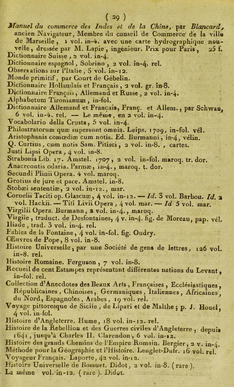 Manuel du commerce des Indes et de la Chine, par Blancard, ancien Navigateur, Membre du conseil de Commerce de la ville de Marseille , 1 vol. in-4. avec une carte hydrographique nou- velle, dressée par M. Lapie , ingénieur. Prix pour Paris, u5 f. Dictionnaire Suisse , 2 vol. in-4. Dictionnaire espagnol, Sobrino , 2 vol. in-4* rel. Obsenations sur l’Italie, 5 vol. in-12. Monde primitif, par Court de Gébelin. Dictionnaire Hollandais et Français , 2 vol. gr. in-8. Dictionnaire Français, Allemand et Russe , 2 vol. in*4- Alphabetum Tironianum, in-fol. Dictionnaire Allemand et Français, Franc, et Allem., par Schwan, 6 vol. in-4-, rel. — Le même, en 2 vol. in-4. Vocabolario délia Crusta, 5 vol. in~4- Philostratorum quæ supersunt omnia. Leips. 1709, in-fol. vél. Aristophanis coniœdiæ cum notis. Ed. Burmanni, in*4, vélin. Q. Curtius, cum notis Sam. Pitisci, 2 vol. in-8. , cartes. Justi Lipsi Opéra, 4 v°l- in*8. Strabonis Lib. 17. Amstel. 1707, 2 vol. in-fol. maroq. tr. dor. Anacreontis odaria. Parmæ, in-4., maroq. t. dor. Secundi Plinii Opéra. 4 vol. maroq. Grotius de jure et pace. Amstel. in-8. Stobaei sententiæ, 2 vol. iu-12., mar. Cornelii Taciti op. Glascuæ, 4 vol. in-12. — Id. 3 vol. Barbou. Id. a vol. Hackii. — Tili Livii Opéra , 4 vol. mar. — Id 5 vol. mar. Yirgilii Opéra. Burmann, 3 vol. in-4-, maroq. Virgile , traduct. de Desfontaines, 4 V. in-4. bg* de Moreau, pap. vél. Iliade , trad. 3 vol. in-4. rel. Fables de la Fontaine, 4 vol. in-fol. fig. Oudry. OElivres de Pope, 8 vol. in-8. Histoire Universelle, par une Société de gens de lettres, 126 vol. in-8. rel. Histoire Romaine. Ferguson , 7 vol. in-8. Recueil de cent Estampes représentant différentes nations du Levant, in-fol. rel. Collection d’Anecdotes des Beaux Arts , Françaises , Ecclésiastiques , Républicaines, Chinoises, Germaniques, Italiennes, Africaines, du Nord, Espagnoles , Arabes, 19 vol. rel. Voyage pittoresque de Sicile, de Lipari et de Mallhe ; p. J. Houel. 4 vol. in-fol. * Histoire d’Angleterre. Hume, 18 vol. in-12. rel. Histoire de la Rébellion et des Guerres civiles d’Angleterre , depuis 1641 , jusqu’à Charles II. Clarendon , 6 vol. in-12. Histoire des grands Chemins de l’Empire Romain. Bergier, 2 v. in-4. Méthode pour la Géographie et l’Histoire. Lenglet-Dufr. 16 vol. rel. Voyageur Français. Laporte, 4- vol. in-12. Histoire Universelle de Bossuet. Didot, 2 vol. in-8. (rare ). La même vol. in-12, (rare). Didgt.