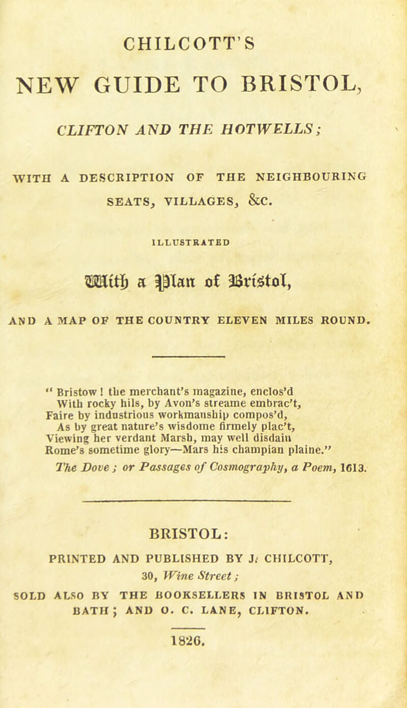 CHILCOTT’S NEW GUIDE TO BRISTOL, CLIFTON AND THE HOTWELLS; WITH A DESCRIPTION OF THE NEIGHBOURING SEATS, VILLAGES, &C. ILLUSTRATED ©KiH) a Ilian <j£ 3Srt5toX, AND A MAP OF THE COUNTRY ELEVEN MILES ROUND. “ Bristow 1 tbe merchant’s magazine, enclos’d With rocky hils, by Avon’s sireame embrac’t, Faire by indastrious workmanship compos’d. As by great nature’s wisdome firmely plac’t. Viewing her verdant Marsh, may well disdain Rome’s sometime glory—Mars his cbampian plainc.” The Dove ; or Passages of Cosmography, a Poem, 1613. BRISTOL: PRINTED AND PUBLISHED BY J; CHILCOTT, 30, Wine Street; SOLD ALSO BY THE BOOKSELLERS IN BRISTOL AND bath; and o. c. lane, clifton. 1826,