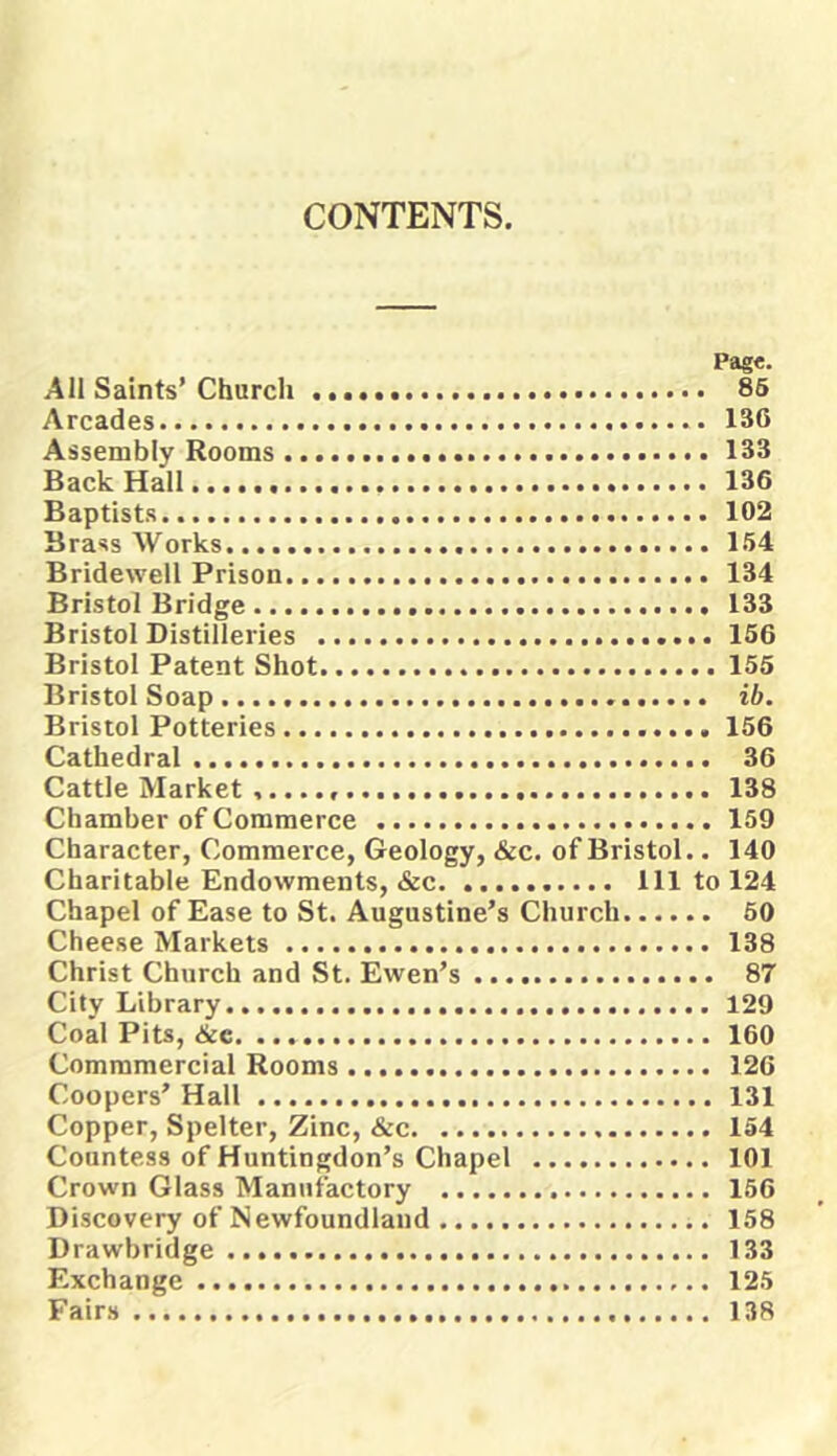 CONTENTS. Page. All Saints’Church 85 Arcades 136 Assembly Rooms 133 Back Hall 136 Baptists 102 Brass Works 1.54 Bridewell Prison 134 Bristol Bridge 133 Bristol Distilleries 156 Bristol Patent Shot 155 Bristol Soap ib. Bristol Potteries 156 Cathedral 36 Cattle Market 138 Chamber of Commerce 159 Character, Commerce, Geology, &c. of Bristol.. 140 Charitable Endowments, &c Ill to 124 Chapel of Ease to St. Augustine’s Church 50 Cheese Markets 138 Christ Church and St. Ewen’s 87 City Library 129 Coal Pits, <!ke 160 Commmercial Rooms 126 Coopers’ Hall 131 Copper, Spelter, Zinc, &c 154 Countess of Huntingdon’s Chapel 101 Crown Glass Manufactory 156 Discovery of Newfoundland 158 Drawbridge 133 Exchange 125 Fairs 138