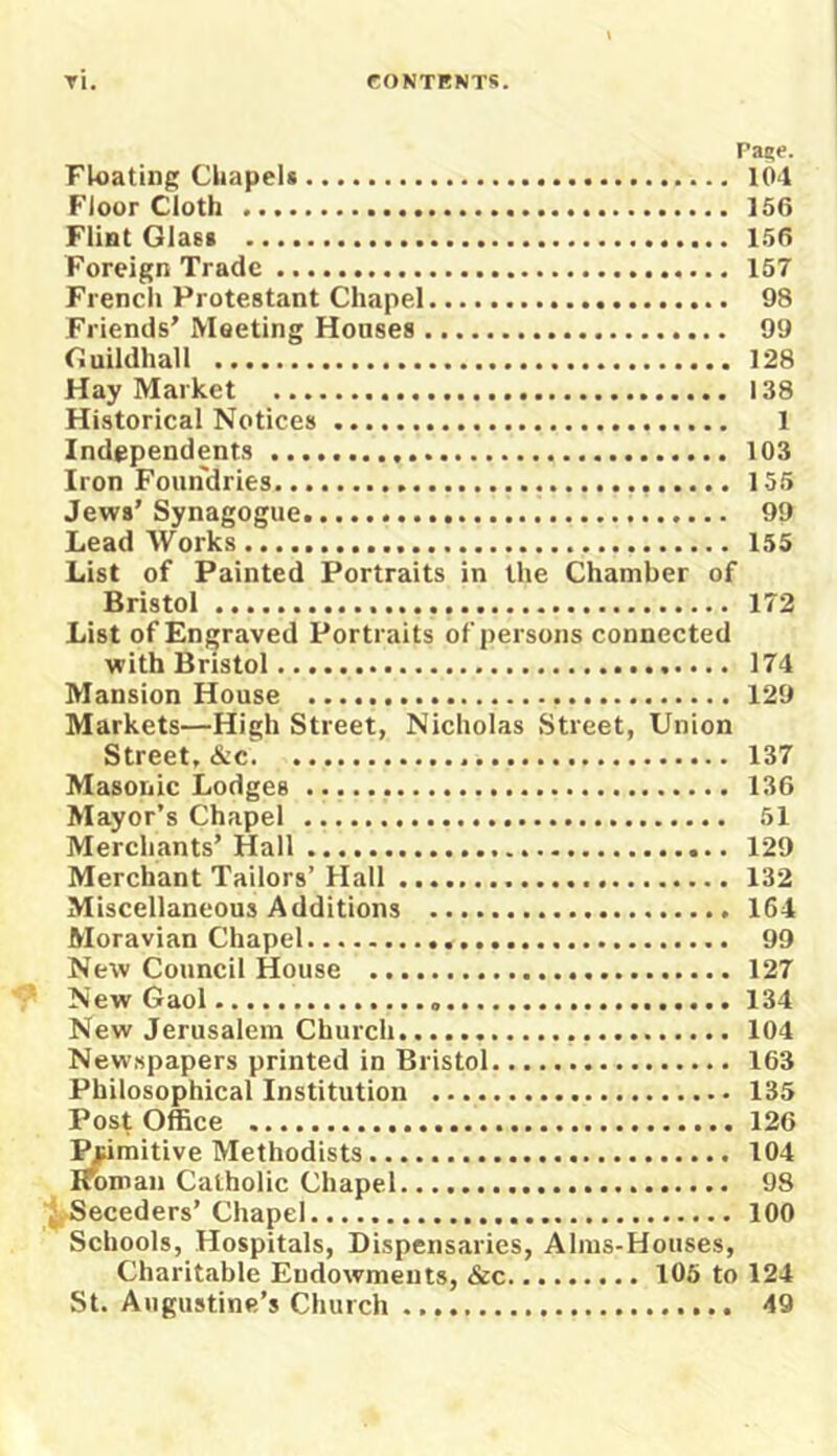 Pane. Floating Chapelt 104 Floor Cloth 156 Flint Glast 156 Foreign Trade 157 French Protestant Chapel 98 Friends’ Meeting Houses 99 Ciuildhall 128 Hay Market 138 Historical Notices 1 Independents 103 Iron Foundries 155 Jews’Synagogue. 99 Lead Works 155 List of Painted Portraits in the Chamber of Bristol 172 List of Engraved Portraits of persons connected with Bristol 174 Mansion House 129 Markets—High Street, Nicholas Street, Union Street, &c 137 Masonic Lodges 136 Mayor’s Chapel 51 Merchants’ Hall 129 Merchant Tailors’ Hall 132 Miscellaneous Additions 164 Moravian Chapel 99 New Council House 127 New Gaol 134 New Jerusalem Church 104 Newspapers printed in Bristol 163 Philosophical Institution 135 Post Office 126 ^imitive Methodists 104 Knman Catholic Chapel 98 j Seceders’ Chapel 100 Schools, Hospitals, Dispensaries, Alms-Houses, Charitable Endowments, &c 106 to 124