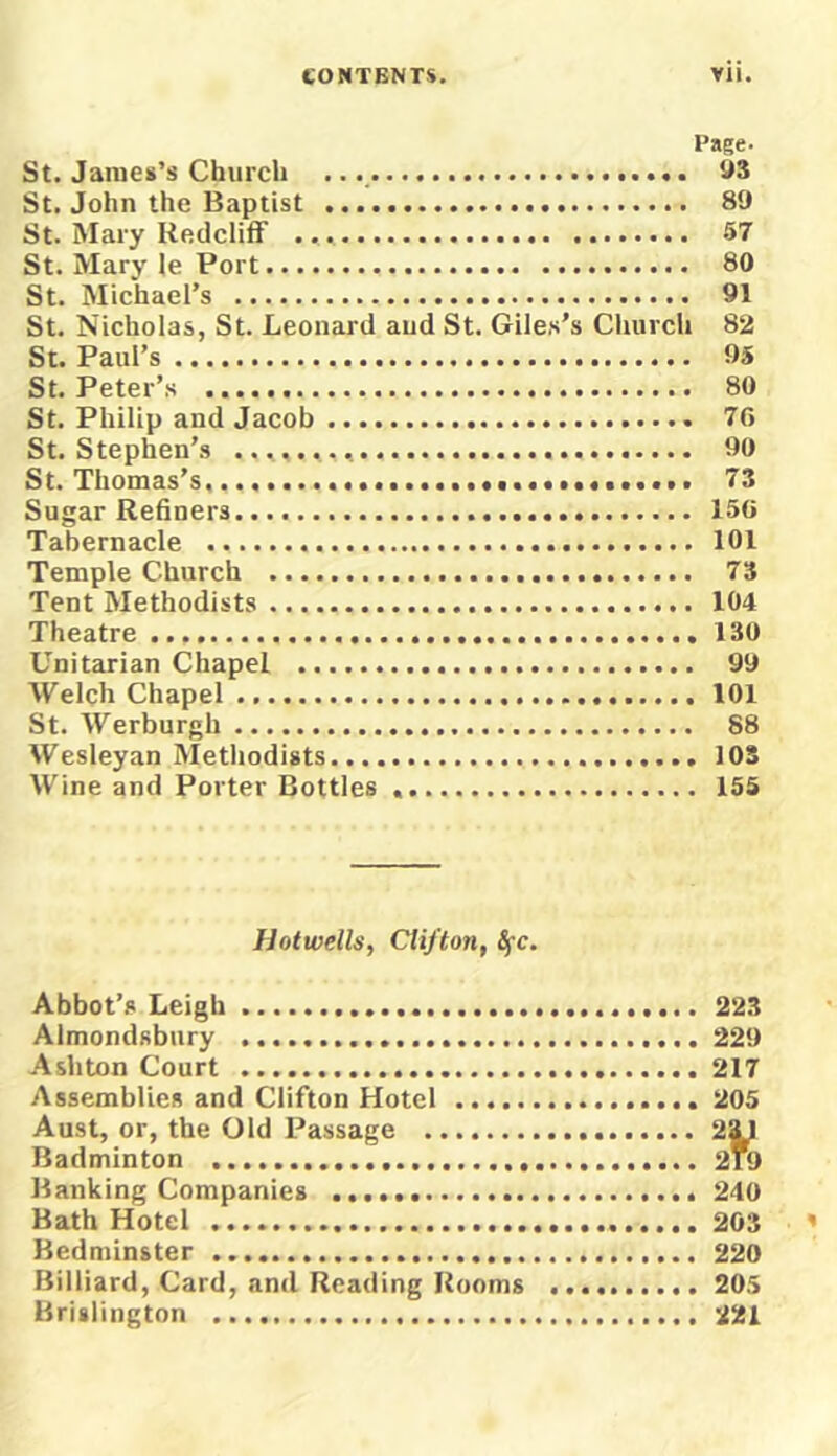St. James’s Church St. John the Baptist St. Mary Kedclitf St. Mary le Port St. Michael’s St. Nicholas, St. Leonard and St. Giles’s Church St. Paul’s St. Peter’s St. Philip and Jacob St. Stephen’s St. Thomas’s, Sugar Refiners Tabernacle Temple Church Tent Methodists Theatre Unitarian Chapel Welch Chapel St. Werburgh Wesleyan Methodists Wine and Porter Bottles Page. U3 89 67 80 91 82 95 80 7G 90 73 15G 101 73 104 . 130 99 , 101 88 . 103 . 156 Ilotwells, Clifton, Ifc. Abbot’s Leigh Almondfibury Ashton Court Assemblies and Clifton Hotel Aust, or, the Old Passage Badminton Banking Companies Bath Hotel Bedminster Billiard, Card, and Reading Rooms Hrislington 223 229 217 206 240 203 220 206 221