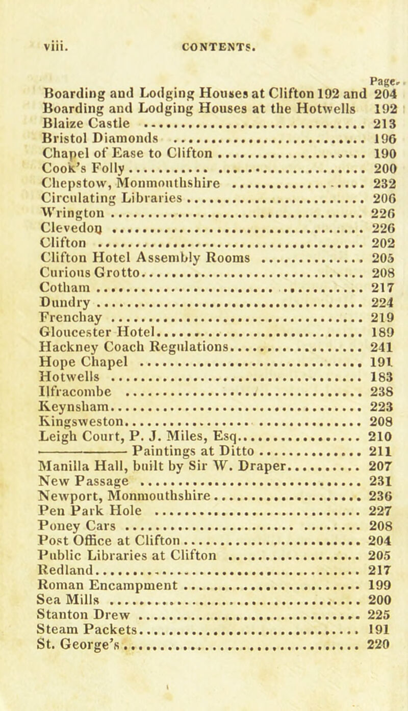 Boarding and Lodging Houses at Clifton 192 and 204 Boarding and Lodging Houses at the Hotvvells 192 Blaize Castle 213 Bristol Diamonds 196 Chapel of Ease to Clifton 190 Cook’s Folly 200 Chepstow, Monmouthshire 232 Circulating Libraries 206 Wrington 226 ClevedoQ 226 Clifton 202 Clifton Hotel Assembly Rooms 205 Curious Grotto 208 Cotham 217 D undry 224 Frenchay 219 Gloucester Hotel 189 Hackney Coach Regulations 241 Hope Chapel 191 Hotwells 183 Ilfracombe 238 Keynsham 223 Kingsweston 208 Leigh Court, P. J. Miles, Esq 210 Paintings at Ditto 211 Manilla Hall, built by Sir W. Draper. 207 New Passage 231 Newport, Monmouthshire 236 Pen Park Hole 227 Puney Cars 208 Post Office at Clifton 204 Public Libraries at Clifton 205 Red land 217 Roman Encampment 199 Sea Mills 200 Stanton Drew 225 Steam Packets 191 St. George’s 220