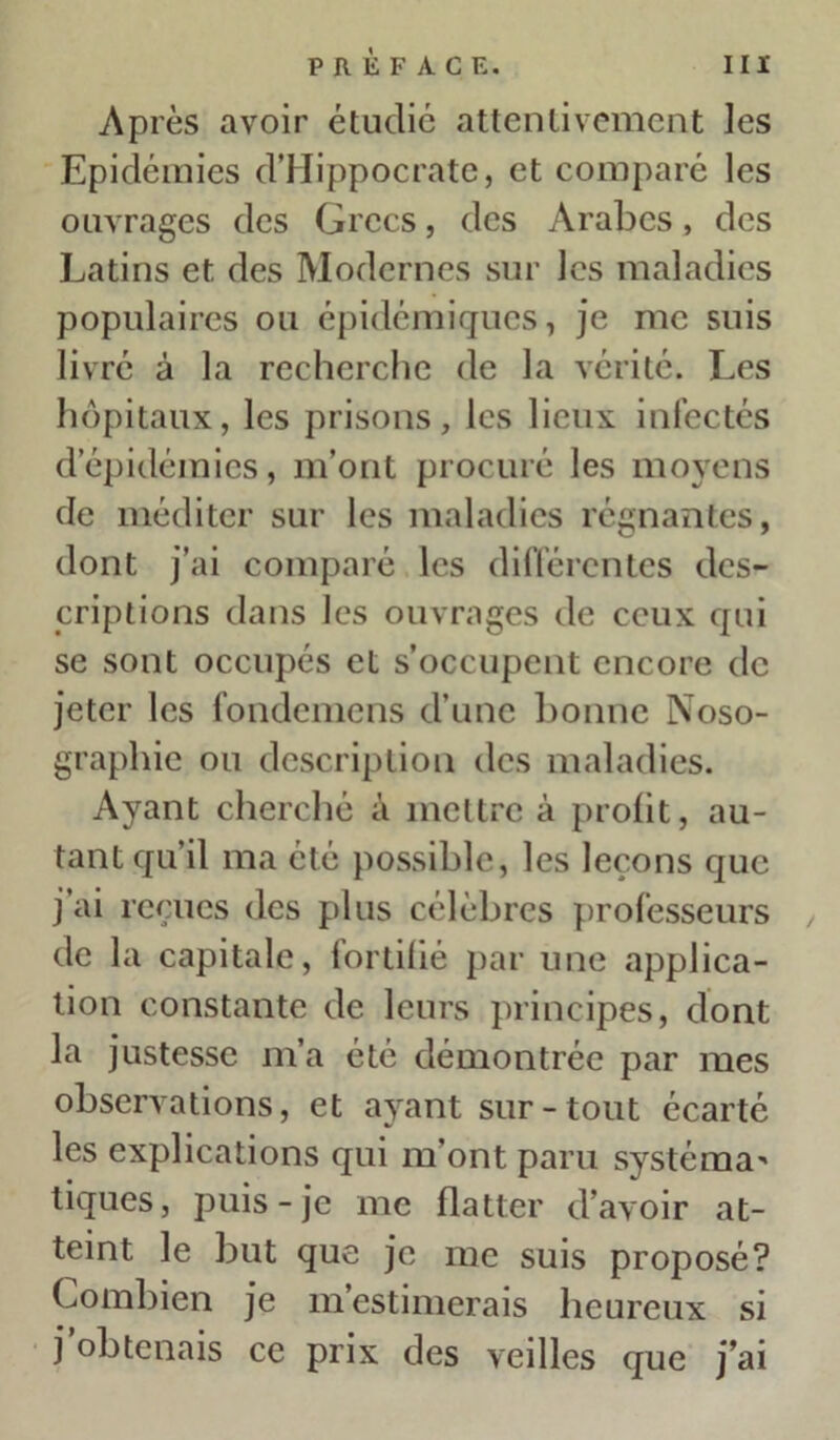 Après avoir étudié attentivement les Epidémies d’Hippocrate, et comparé les ouvrages des Grecs, des Arabes, des Latins et des Modernes sur les maladies populaires ou épidémiques, je me suis livré à la recherche de la vérité. Les hôpitaux, les prisons, les lieux infectés d’épidémies, m’ont procuré les moyens de méditer sur les maladies régnantes, dont j’ai comparé les différentes des- criptions dans les ouvrages de ceux qui se sont occupés et s’occupent encore de jeter les fondemens d’une lionne Noso- graphie ou description des maladies. Ayant cherché à mettre à profit, au- tant qu’il ma été possible, les leçons que j’ai reçues des plus célèbres professeurs de la capitale, fortifié par une applica- tion constante de leurs principes, dont la justesse m’a été démontrée par mes observations, et ayant sur-tout écarté les explications qui m'ont paru systéma* tiques, puis-je me flatter d’avoir at- teint le but que je me suis proposé? Combien je m’estimerais heureux si j obtenais ce prix des veilles que j’ai