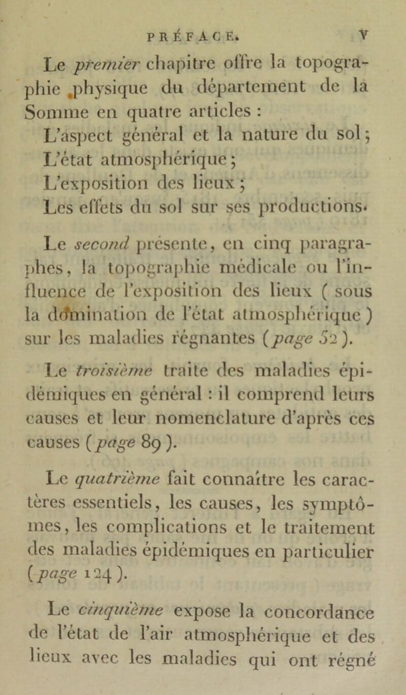 Le premier chapitre offre la topogra- phie .physique du département de la Somme en quatre articles : L’aspect général et la nature du sol ; L’état atmosphérique ; L’exposition des lieux ; Les effets du sol sur ses productions* Le second présente, en cinq paragra- phes, la topographie médicale ou l’in- fluence de l’exposition des lieux ( sous la domination de l’état atmosphérique) sur les maladies régnantes {page Si). Le troisième traite des maladies épi- démiques en général : il comprend leurs causes et leur nomenclature d’après ces causes {page 89 ). Le quatrième fait connaître les carac- tères essentiels, les causes, les symptô- mes, les complications et le traitement des maladies épidémiques en particulier {page 124). Le cinquième expose la concordance de l’état de l’air atmosphérique et des lieux avec les maladies qui ont régné