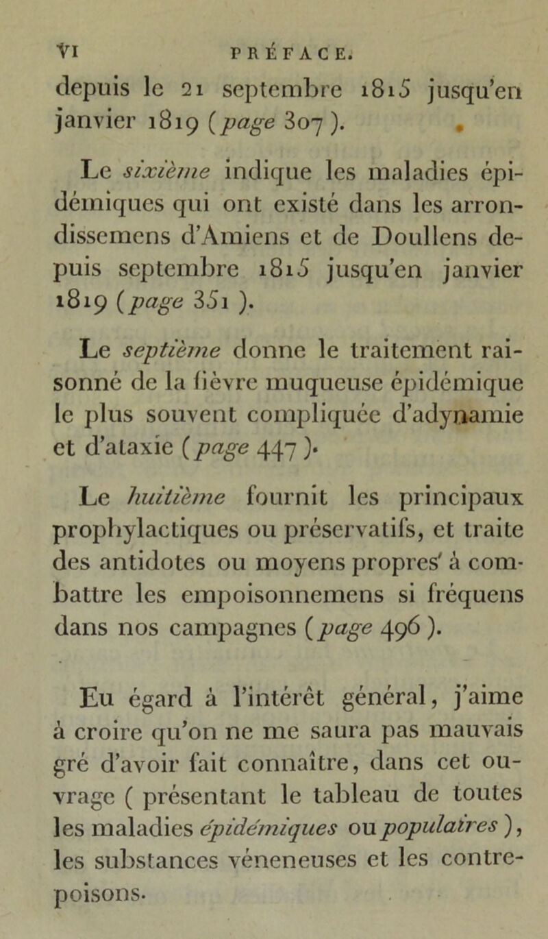 depuis le 21 septembre i8i5 jusqu’en janvier 1819 [page 307). Le sixième indique les maladies épi- démiques qui ont existé dans les arron- dissemens d’Amiens et de Doullens de- puis septembre 1815 jusqu’en janvier 1819 {page 35i ). Le septième donne le traitement rai- sonné de la lièvre muqueuse épidémique le plus souvent compliquée d’adynamie et d’ataxie ( page 447 ). Le huitième fournit les principaux prophylactiques ou préservatifs, et traite des antidotes ou moyens propres' à com- battre les empoisonnemens si fréquens dans nos campagnes (page 496 ). Eu égard à l’intérêt général, j’aime à croire qu’on ne me saura pas mauvais gré d’avoir fait connaître, dans cet ou- vrage ( présentant le tableau de toutes les maladies épidémiques ou populaires ), les substances vénéneuses et les contre- poisons.