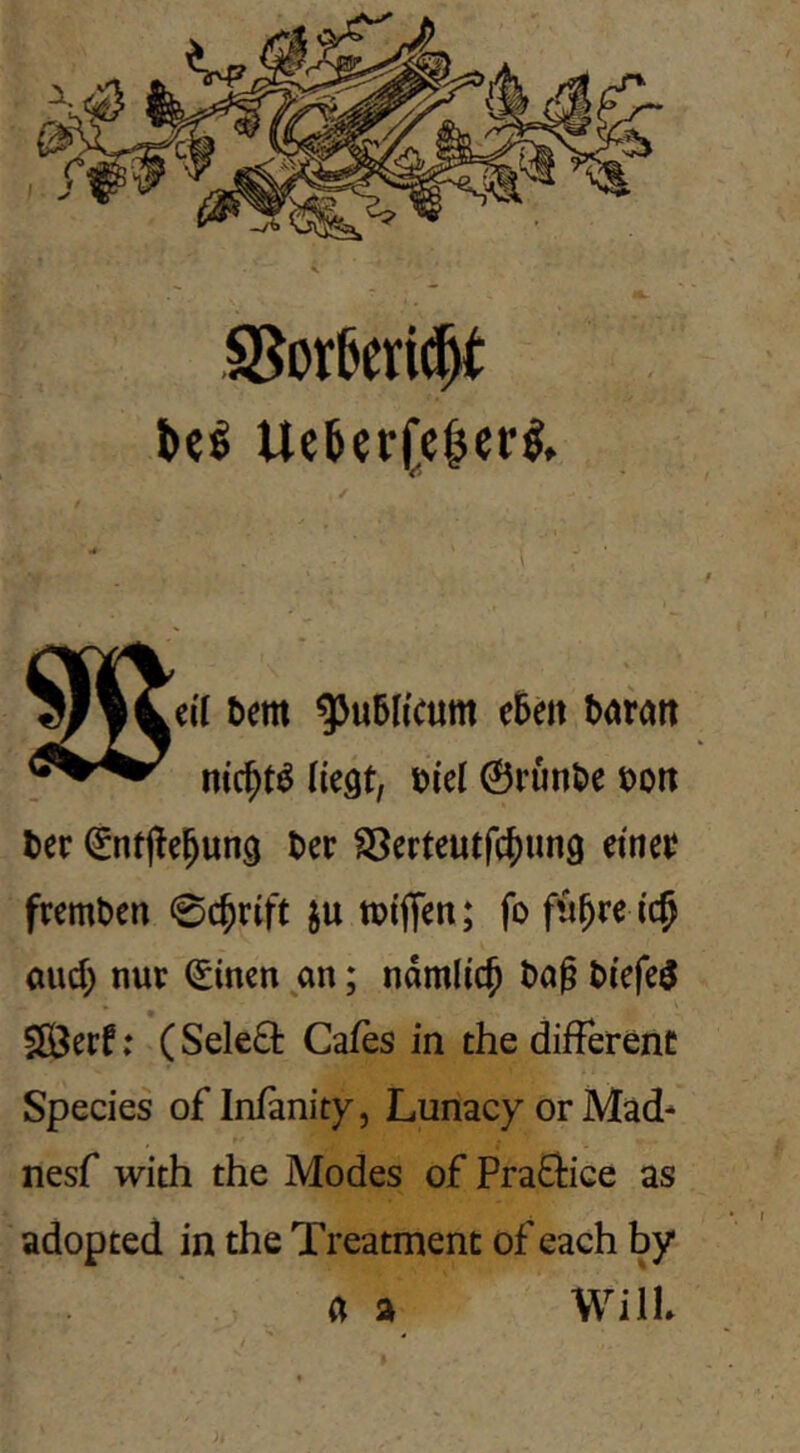 X beß UcterCe^erl, Dem q>u6h'c«m e5eit boran m'c^t^ liegt, t>iel @runt)e ^on ter ^ntjlel^ung t)er SSerteutfc^ung einet fremden 0c^rift ju tpiffen; fo fü^re i($ aud) nur ^inen an; ndmlic^ t)ag t>iefe5 SlÖerf; ( Sele£t Cafes in the different Species of In/anity, Lunacy or Mad- nesf wich the Modes of Praffice as adopted in the Treatment of each by a a WilL