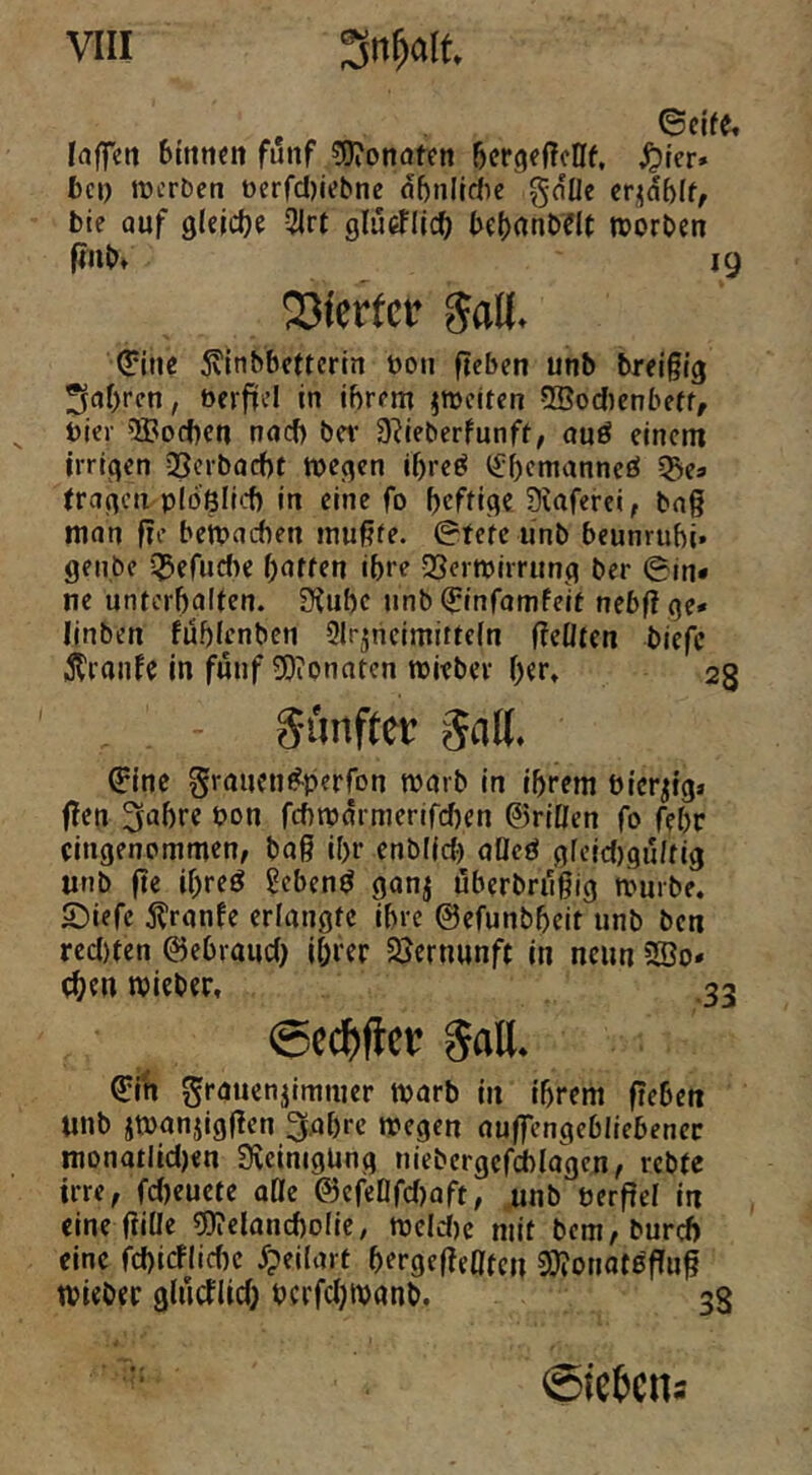 Irtffett 6tttti«n fünf CDTonaten öergeflcHf, ^)ier» fcci) mcrbcn berfdjiebne nf)nlldic gcfUe cr^dblf, bie auf gleldje 31rt glücüii^ be()anb?lt trorbm ffnbt 19 Vierter Jall. <?ine 5vinbbcttcrin boii fteben unb breigig ^af)rcn, bcrfücl in ihrem ^weiten 5Bodienbeff, hier 5Bod)en nad) ber 9?ieberfunfr, auö einem irrigen SScrbocht wegen ihre^ <£f)cmanneö 5j»ea tragen ploßllt-f) in eine fo hcfHg« Siaferci, tag man ge bewachen mugfe. ©fefe unb beunruhi» getibc 55efudie haften ihre QSerwirrung ber ©in* ne unterhalten. fKuhc unb (Jinfamfeit nebgge* linben fühlenbcn Slr^ncimiiteln gellten biefe ^Iranfc In fünf 3)ionatcn wieber h«r* 23 Sunfter gaK. ©ine graueni^perfon warb in ihrem bier^ig» gen 3ahre bon fd)wdrmerifd)en ©riOen fo fehr eingenommen, bag ihr enblid) aöeö gfeid)gultig «nb ge ihreö ^ebenö ganj uberbriigig würbe. 2)iefe j?ranfe erlangte ihre ©efunbheit unb ben red)ten ©ehraud) Ihrer Sjernunft in nenn 2Do« ehe« tbieber, .33 @c($flce gall. ©In granenjimmer warb in ihrem gehen «nb jwaniiggen 3ahre wegen augengebliebenec monatlidjen Svcimgüng niebcrgcfchlagen, rebte irre, fcheuete aöe ©efeDfd)aft, unb berge! in eine giüe ?9?cland)o(ic, wcld)c mit bem,burd) eine fd)icflichc ^peilart hergegeOten 9)?otiot5gug wiebet glucfiid) bcrfd)wanb, 38 Siemens