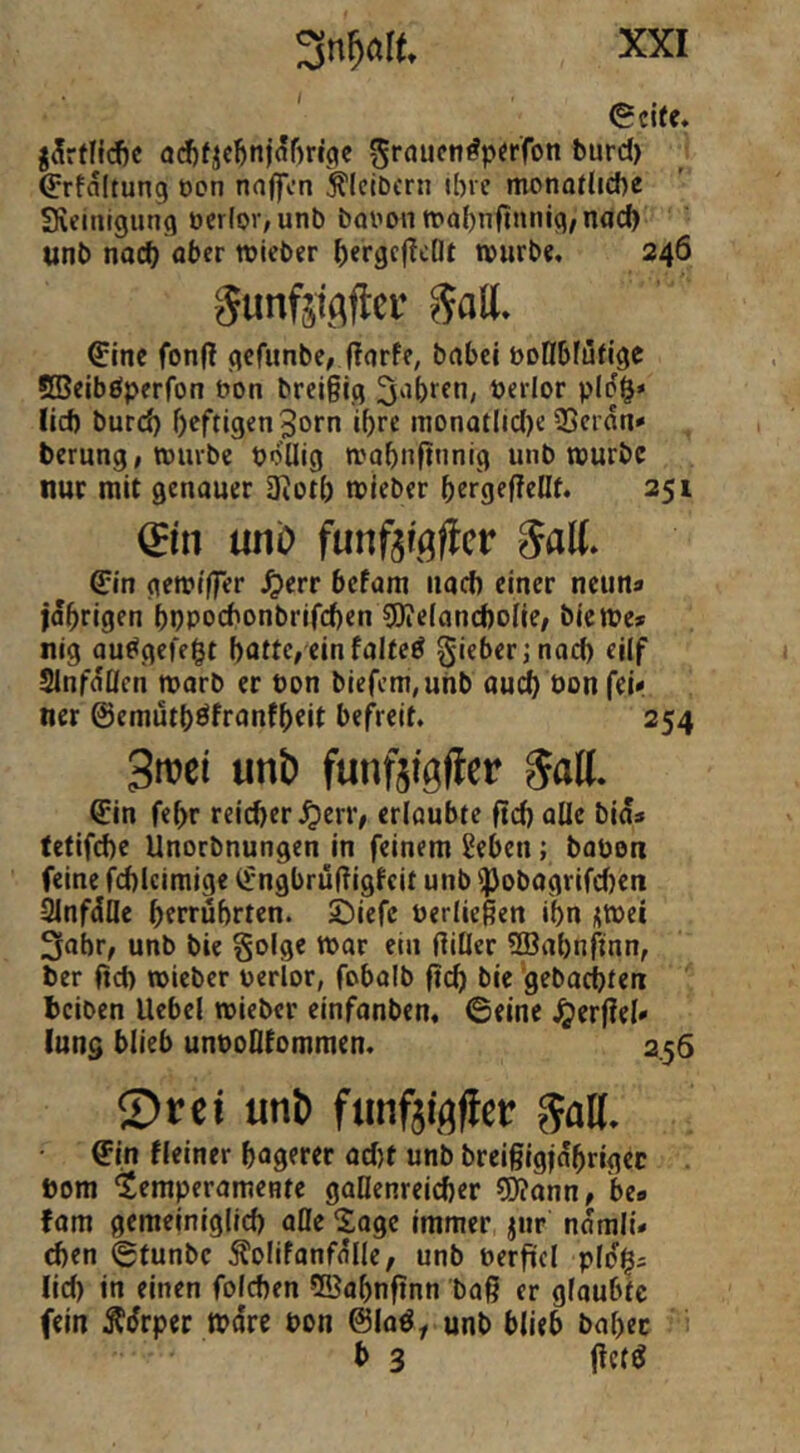 ' Seite, j^rflidic <j(^ficbn)af)ri3c ^rauen^perfon burd) Srfaltung oon na|fcn Kleibern ibre monatliche Steinigung oerlor,unb booon mabnfinnig, nad) unb noch lieber hergcf?cÖt würbe, 246 5unf5i(\ftcr Satt. Sine fonf! gefunbe, fforfe, bobei boHbfütige SBeiböperfon t>on brci§ig fahren, öerlor pld^* lid) burd) heftigen 3orn ihre nionatIid)e 2)crdn» berung, würbe pdüig wobnftnnig unb würbe nur mit genauer 3?ot() wieber hergefleOt. 251 &n mo funfsißftcv 5aK. Sin gewtffer J^err befam nad) einer neun« idhrigen bppochonbrifchen 5l?e(and)olle/ biewe* nig au^gefegt batte, ein faltet gieberjnad) ejlf Slnfdllcn warb er bon biefcm,uhb audb bonfeii ner ©emütböfranfbfit befreit. 254 3n?ci unt) funftfgfler Sin febr reicher ^err, erlaubte ftd) oüe bids (etifche Unorbnungen in feinem ^ebeii; bobon feine fd)lciraige Sngfaru(?igfeit unb ']3obagrifd)eii Sinfdfle hfrrubrten. ©iefe berließen ihn i;Wci 3ahr, unb bie §olge war ein filier SBahnftnn, ber fid) wieber berlor, fobalb ßä) bie 'gebachten beiben Uebel wieber einfanben, Seine Verfiel» lung blieb unboQfommen. 2.56 2)rei uni) fjinfäiflftcr SaU. • Sin Heiner hagerer ad)t unb breiglgjdhrigec . bom Temperamente gallenreicher ?Konn, be» fam gemeiniglich alle Soge immer jiir ndmiü eben Stunbe Äolifanfolle, unb berfiiel pldi^; lid) in einen folchen ©abnftnn baß er glaubte fein Ädrper wäre bon @Ioö, unb blieb babec b 3 ftetö