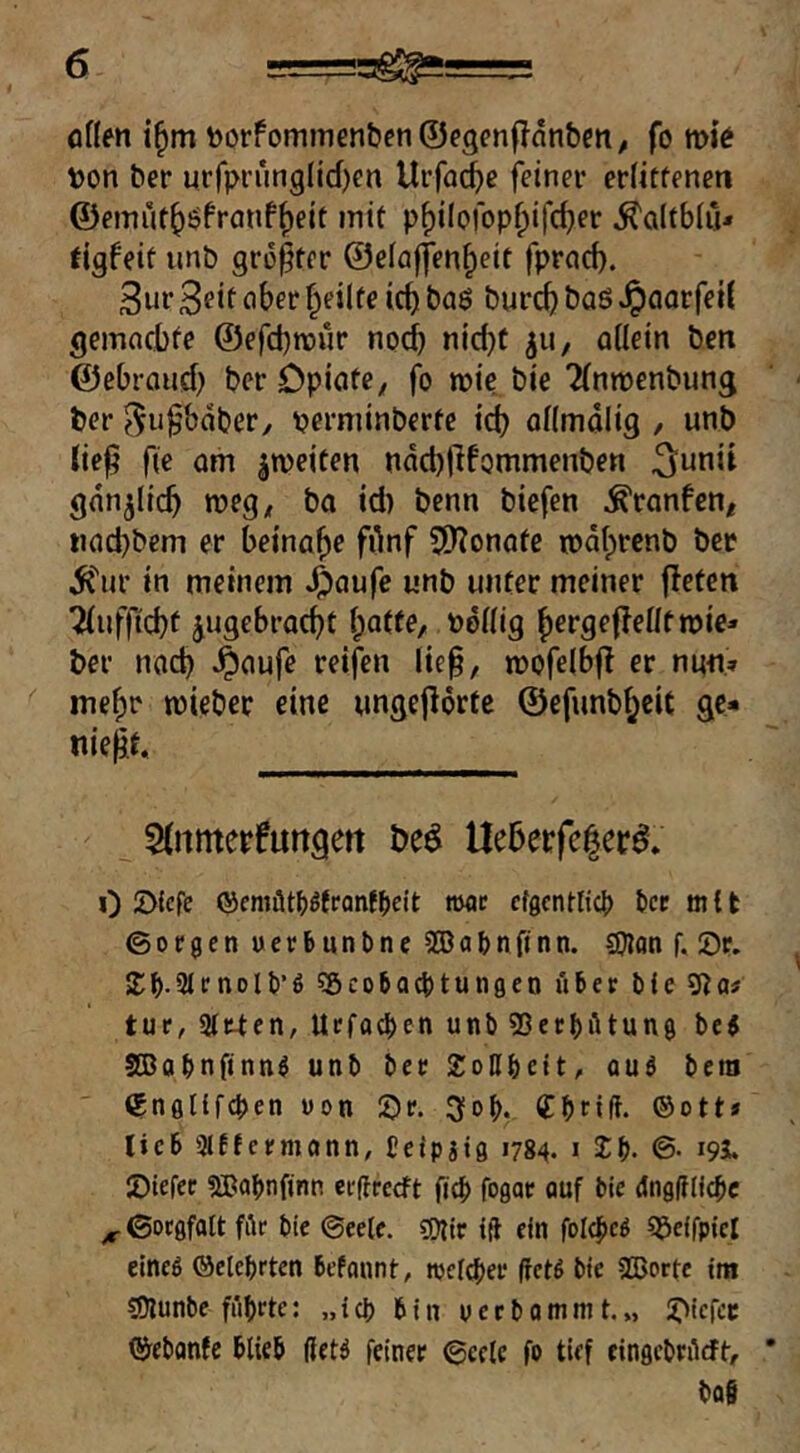 onen i§m t)orfom?nen&cn©e3cn|?änbett^ fo vok t)on ber urf)M'ung(ld)en Urfac^e feiner eriitfeneti ©emüt^öfranf^eit mit pf)i[orop^ifc^er ^a(tb(u* tigfeit imb größter ©eiajfen^eit fprad). 3ur 3eit aber feilte ic^ ba6 burc^ baö JpaarfeiJ gemacbte ©efebroür nod) nid)f 511, allein ben ©ebroud) ber Opiate, fo inie. bie Tlnroenbung ber ^ußbdber, perminbcrte id) allmalig / unb ließ fie am ^weiten ndd)ßfQmmenben gdn^licß roeg, ba id) benn biefen ^ranfen, «ad)bem er beinahe fdnf SDTonate rodlprenb ber dJ'ur in meinem ^aufe unb unter meiner fletcn Tlufßcbf jugebrac^t l;atte, ööllig f)erge(?ellt lie- ber nad) .^aufe reifen ließ, mofelbjl er nun» me^r tüieber eine ungejlörte ©efnnb^cit ge* nießt. 5{nmerfungett beö Ueöerfe^erd. 0 2)lcfe ©emütl)ött‘Qnft>eit nxjr efgcntftcl) bcc mit ©ocgen uerfcunbne 2öat>nfinn. SOlan f. 0r. 2;^.3JrnDll)’6 ^öcoba^tungen Aber bfe 9^a# tur, Strten, Urfacben unb 93erbAtun0 bej StBabnfinn^ unb ber XoUbcit, auö beni tgnfltifcben von 5)r. 3i0l>v Cbnft- ©ott» lieb 3lEfcrmann, teipjig 1784. 1 Sb* ©• i9S* JDiefer SBabnfinn erfireeft ficb fogar öuf bie dngAlicbc ^ ©orgfalt fAr bie ©eele. sKIt iA ein foI4»eö ^beifpicl eineö ©elebrten befount, njcicber fictS bie SBorfe im COlunbe führte: „ich bin ueebommt.„ S^iefee ©ebonte blieb ßetö feiner ©eele fo tief cingcbrAcft, ba§