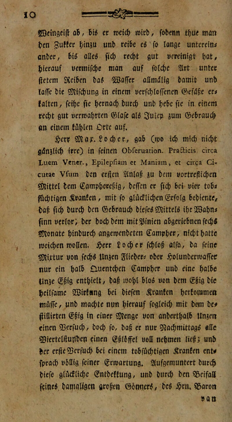 «EBfingelll oB, Biö tt rocicB mieb, fobenn tbue man ben puffet btnju unb reibe eö fo longe untcrein« onbce, biö alled ficb recht flut uereinigt hat, hierauf uermifche man auf fofchr 3lrt unter (fetcm Sieiben ba« SBoffer ollmcing bamit unb loffe bie SCHifchung in einem ucrfchlofTenen 0'ief<I§e er# falten, feihe fie hernach burch unb hebe fie in einem recht gut uermahrten ®Iafe alö 3ulc)i juni ®ebrauch an einem fühlen Orte auf. ^err SD?ar. ho Cher, gab Ooo ich mich nicht fldniiich irre) in feinen Obferuation. Prafticis circa Luem Vener., Epilepfiain ct Maniam, et circa Ci* cutae Vfum ben erßen Sinla§ ju bem »ortrefiiehen SOiittel bem ffomphereüig, beffen er fich bei vier tob# föchtigen Äronfen, mit fo glücflichen (grfoig bebiente, bah fich burch ben ©ebrauch biefed 9)?ittelö ihr5ffiahn# finn wcrlor; ber hoch bem mit!)Jtnien abgeriebnen fechJ *D?onote hinburch angeroenbeten ©ampher, nicht hatte roeichen rcotien. .^err 5 och er fehtoh alfa, ba feine SDlijftur uon fechö Unjen giieber# ober ^tolunbertwoffer nur ein halb £luent(hen £amphcr unb eine halbe llnje ©hig enthielt, ba§ wohl bloö uon bem ©big bie heilfamc Sßirfnng bei biefen Äranfen herfouimen müffe, unb machte nun hierauf fogleich mit bem be# (fiUirten ©big in einer 59?enge uon anberthalb tlnjen einen ©erfuch, hoch fo, bag er nur SRachmittagö «IIc SBrertelftunben einen ©glbffel uoH nehmen lieg; unb ber erfreSBerfuch hei einem tobfüchtigen Äranfen ent^ fprach ubllig (einer ©rroartung. Slufgemuntert burch biefe glücfliehe ©ntbeffung, unb burch ben SßcifalJ f?ineb. banialißcn grogen öbnnerd, beö ^rn, Sßaroti