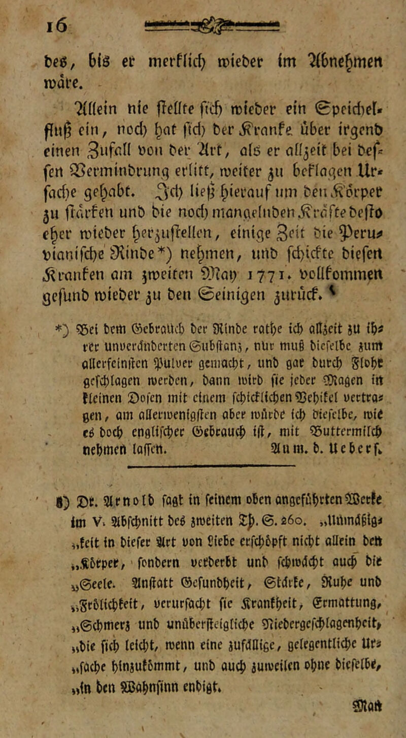 6eö/ bis et nierfiid; lieber im ^bnc^mcit rndfe. hinein hie fleHte ftcb thteber ein 0pcid)et« flu§ ein, nod) ftd) befi^rnnfe über irgenb einen Bnfhil hon ber 2iit, ais er cill^eif bei bef« fert ^Serminbrnn.q erlitt, rveiter 511 bcPInqcn Ur« jad)e gef^abt. ^yd) lief^ beiu^’orpet 511 ftdrPeh unb bie nod)niangf(nben^rdrtebeffo e^er mieber ^er^uflellon, einige ^ie pianifcbe Ovinbe*) nehmen, ithb fd)icftc biefert .^ranfen am jmeiten ?[)iap 1771» hoüfommcrt gefunb ipiebel’ ben ©einigen ^urücf. ' 55ei bcrti ©cbraltcb bec SRinbe rat^e ic^ aUicIt JU fcc unücfi}nbcrten©ub(tani, nUv muö bicfelbc iunt flllci'fcinftcn 513uluei' geniacbt, unb gae buccb Stöbe 0cfct)to0en juerben, bann luirb fie jcbcr Ziagen trt fteinen 0o|cn mit einem fcbicflicben 23el)ifet uectea« gen, om aßei'iueniglten abee luilcbe icb btefclbe, rote c6 boeb enfltifcbec ©ebeaueb t(t, mit «Suttermifeb nebtnefl lafTett. 2t u in. b. U e b e e fv 8) 25fi. 2tenolb faßt in feinem obenongefübttenSetfe im V. Sibfebnitt be^ jroeiten 2:|>. ©. 260. „Unm(S§ig< 4,feit in biefec 8irt uon Ciebe ctfcbbpft nicht atlein bett i.Sbrpee, ■ fonbern vefberbt unb febrodebt auef bie i)@eele. 21n|tott ©efunbbcit, ©tdife, Stube unb iiSebtiebtett, uerurfaebt fie Äranfbeit, grmöttung, «©(bnicra unb unübee(leigficbe ?Riebergefcbtagenbcit» »bie ficb teiebt, roenn eine jufdOige, gelegentticbe Ufa »föcbe binjufbrnrnt, unb auch iuiveilcn Pb«f biel^tbe, „in ben SBabnfinn enbigt* SDlaft