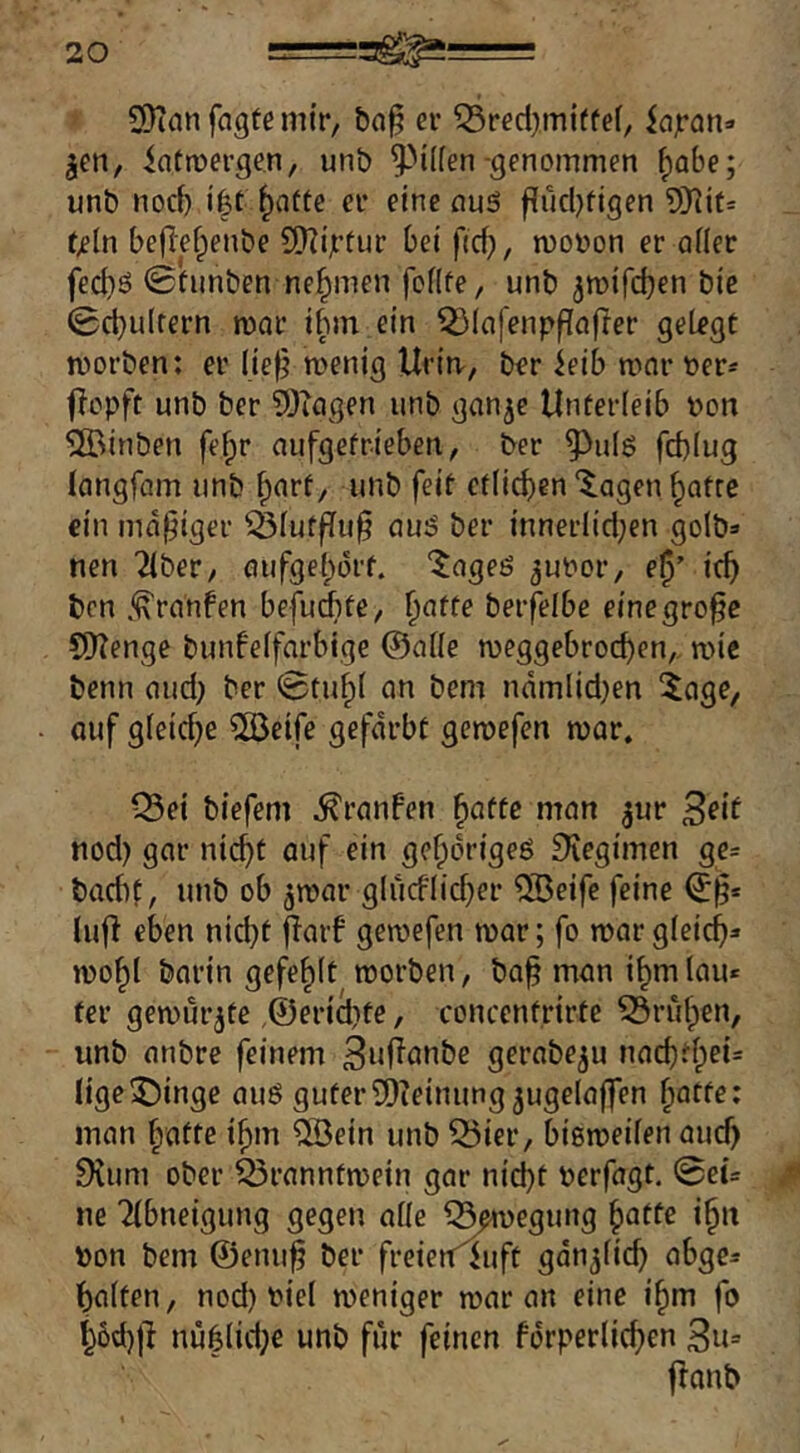 9)ian fagte mir, er ^red^miffef, iajran=> jen, iatroergen, unb ^Mlfen-gmommen ^abe; unb nocl) i|t ^atte er eine auö flucljfigen 9}^it= tß{x\ beflef;)enbe 5S}?ijrtur bei fid), moüon er afler fec^ö 0funben nehmen foflüe, unb ^mtfcben bic 0d)ulrern mar tbm ein 5)Iafenppafter gelegt morben; er (ie^ menig Urin., ber ieib mar t»er* jlcpft unb ber ?Diagen unb ganje Unterleib Don SlBinben fe^r aufgefrieben, ber ^ulö fd)lug langfam unb ^arf, unb feit etlichen‘^agen §atre ein madiger ^lufflu§ au:? ber innerlid;en golb» nen Tiber, aufgel;ürt. “^ageö 3ut>or, e^’ ich bcn j^ranfen befudbte, h^tfe beifelbe einegro^c OOTenge bunfelfarbige ©alle meggebrochen, mic benn aud) ber 0tuhl an bem ndmlid)en 5age, auf gleidje ^eife gefärbt gemefen mar. Q5ei biefem .^ranfen ^atte man jur Seit nod) gar ni^t auf ein gehörige^ ^legimen gc= bacbf, unb ob jmar glucflid^er ®eifc feine ©§* lufl eben nid)t jiaif gemefen mar; fo mar gleich» mohl barin gefehlt morben, bah man ihmlau* ter gemurrte ,@er{cl)te, concenfrirte ^rüfpen, unb anbre feinem 3nhot^be gerabe^u nachdpei= lige^ingc auö guterSDieinung^ugelaffen i^attei man fpafte ihm QBein unb 33ier, bißmeilen auch 9ium ober Q3ranntmein gar nicht oerfagt. 0eü ne Tlbneigung gegen alle Q^egung hälfe ih^f bon bem ©emih ber freien^uft gänzlich abge= halten, nod) biel meniger mar an eine ihm fo h6d)|l nuhlidpe unb für feinen fdrperlichen 3n= jlanb