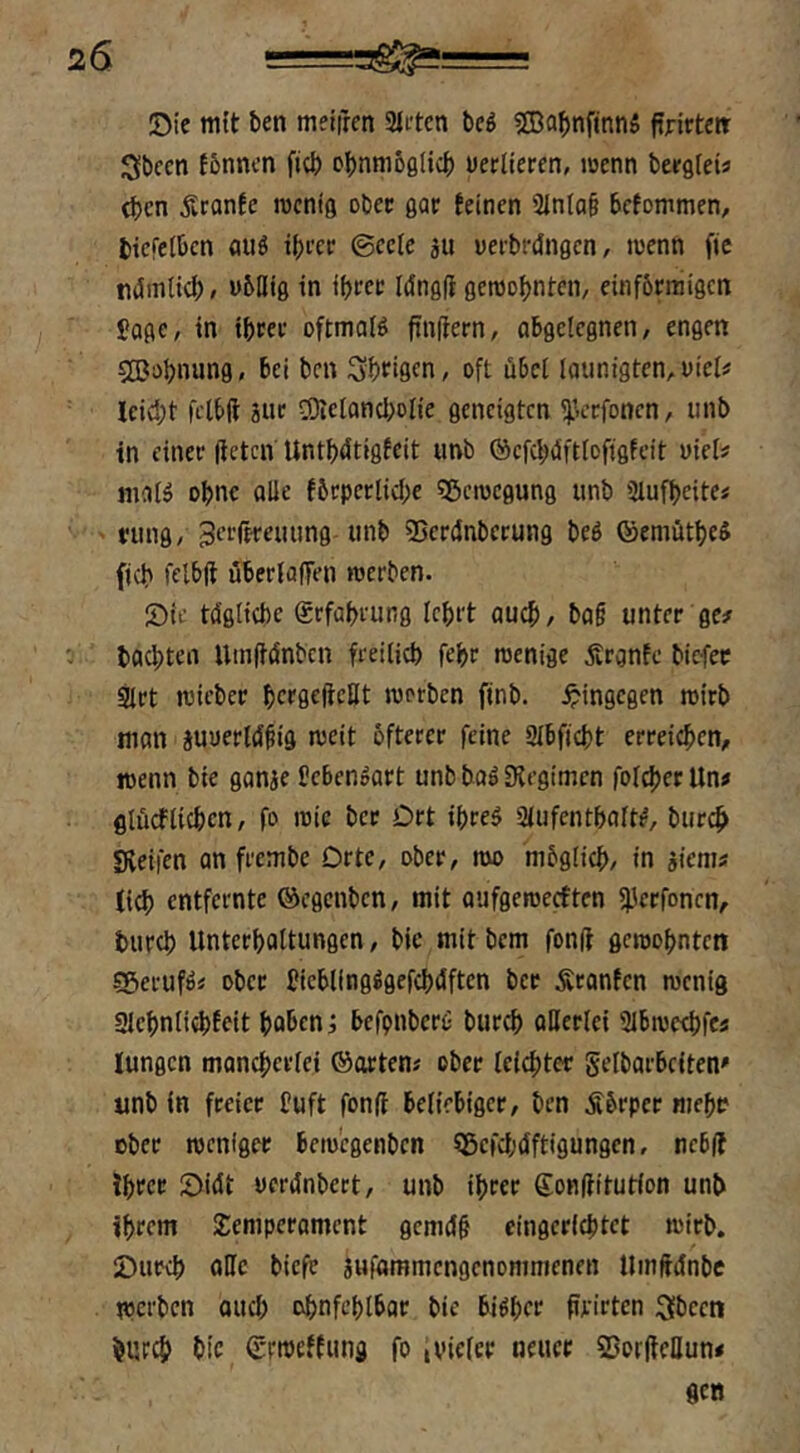 Oie mtt ben metfrcn 2litcn bei 2Ba^)nfinnS fijrittert Sbeen fbnncn ftcb o{)nm60licb üerliercn, loenn bergteü (ben Äfonfe roentg obec gar feinen 3inta§ befommen, btcfelbcn nuö i|)i'cr ©cctc au uefbrdngen, inenn fie ndmticb/ vbQtg in ibree Idngfi getnobnten, einfbrratgen Jage, in ibcee oftmals ftn(iern, obgcicgnen, engen ©obnung, bei ben Sb^igen, oft ubei laiinigten,vicl# Ieid;t fclbft 3ue eoietancbolie geneigten y.ccfoncn, iinb in einer lieten Untbdtigfeit imb ©efebiSfttofigfeit vieU nifllö ohne alle fbepertiebe «Beilegung unb ülufbeitei ' tung/B'^iffteiumg unb 53cr(Inberung bei ©eniütbe^ fjcb felbft uberlaffen werben, öie tägliche grfübrung lehrt auch/ ba§ unter ge# 0 bachten Uinftänbcn freilich febr wenige Ärgnfc biefet ^rt wieber hcffifftcBt werben finb. hingegen wirb man auuerläfig weit öfterer feine 3lbficht erreichen^ wenn bie ganae bebenpart unb bo^ Dlegimcn folcher Un# fllücflichcn, fo wie ber Drt ibreö 3lufcntbaW, burch Sveifen an frembe Orte, ober, wo mbglich, in aiem# (id) entfernte ®egcnbcn, mit aufgeweeften fherfonen, burch Unterholtungen, bie mit bem fonft gewohnten ^eeufii ober hicblingggefchäftcn ber Äronfen wenig gichnlichfeit hoben i befpnberc: bureb allerlei 31bwcebfc# lungcn monchcrlei ©arten# ober leichter gelbarbciten' unb in freier fuft fonfl beliebiger, ben Äbrper mehr ober weniger bewegenben Sgcfchäftigungcn, ncb(f ihrer S)iät ueränbert, unb ihrer Sonftitutlon unb ihrem Semperament gemäh eingerichtet wirb. IDupch alle biefe anfommengenommenen UinMnbc werben ouch obnfeblbar bie bisher prirten 3bccn burch bie (Srweffung fo ivieler neuer SßorPeHun# flCÖ