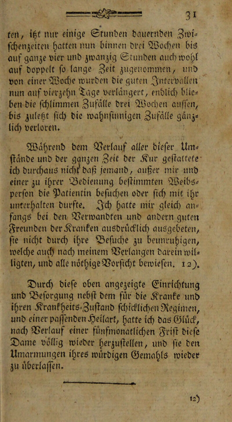 feti, nuf firtige 0funbni bnumibcn 3n)t= fc^enjt'itcn Ratten nun binnen brei ^ßocf^en biö ouf ganje Dier unb ^ronn^ig 0tunben auch wof^f (Ulf boppolt fl) lange ^ugencmmcn, unö »on einer ®od)c njurbcn biegufen ^juferönficrt nun auf uier^ef^n ‘tage \>erldngert, enblid) blic^ ben bie fd}(immen S^ifdiie brei ®od)en auffen, big 3u(e(3t ficb bic n)a§nfumigen 3ufd((e g<inj=* lid} berloreiu ®Q§renb bem Oberlauf aller biefer Um=» fldnbe unb ber ganzen Seit ber ^ur geflatfefe* id) burcfyauö nid)i^bafj jcmanb, auf er mir unö einer 5U if^vev Q3ebienung befiimmten 'Jöeibö:^ perfon bie ^^afienfin befud^en ober ficf mit i^r unterhalten burfte. ^d) hatte mir gleid) an= fangö bei ben QSermanbfen unb onbern guten ^reunben ber j^ranfen auöbrücflid} auSgebeten, ' fie nid}t burcf ihre ^efucfe 311 beunruhigen, n)eld)e au^ nad) meinem Verlangen barein n)iU ligfen, unb alle n6thigc3?orfid;t betuiefen. 12}. 5)urd) biefe oben ange5eigfe (Jinrid^fung unö ^eforgung nebf bem für bie Traufe unö ihren ^ranfheitö-3uflanb fd)icflid)en Diegimen, unb einer paffenben^eilarf, hatte ich baö©lücf, nach Verlauf einer fimfmonatlid^en ^rij^ biefe 3!5ame öoflig roieber her^uflellen, unb fie ben Umarmungen ihres rmlrbigen ©emahlö roiebetf 5U überlajfen. 12^