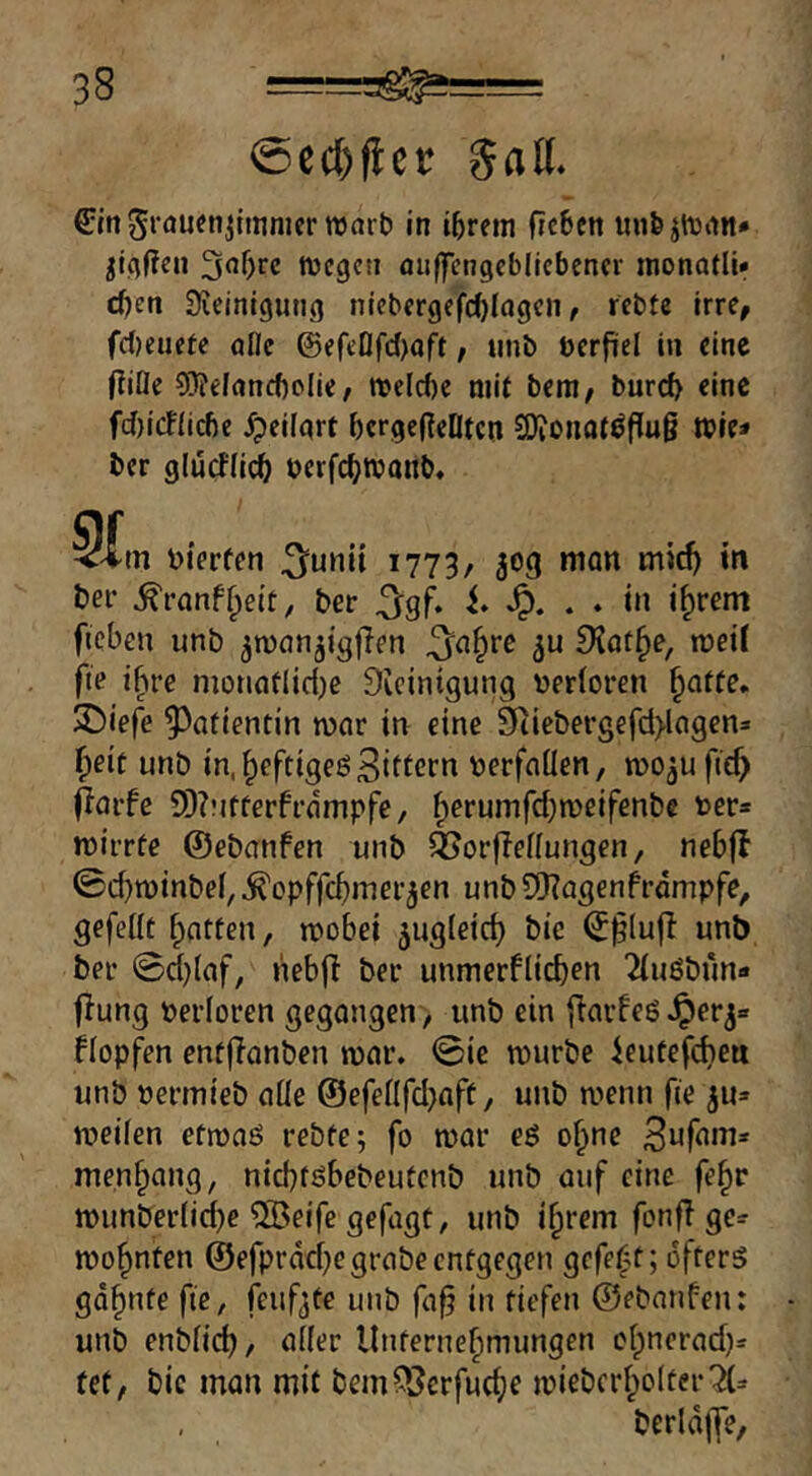 5afl. €mSrflUfn^lmnicr wart) in iferetn fic6cn unfeihinn* ^tcjffen tvegcti fluffengcbllcbcncr monatli» d)en Üieinigung niebergefc^Iagcn / rcbte irre, fd)eiiete afle Q)efeQfd)aft, iinb ücrfiel in eine (Title ?0?efanc()o{ie/ njelc()e mit bem, burd> eine f(J)icftid)e ^eitgrt ^crgefTeOtcn SOTonotöfTuß tbie* ber glurfti^ berfc^tbonb, 5ftn bierfen 3^unii 1773, 309 **' ber ^ranf^eit, ber ^gf. i. . . in i^rem ficben unb ^wanjigfTen ^^n§re Dlat^e, weit fie ihre nionoflidje Dicinigung bertoren ^atte* JDiefe Patientin war in eine 9Tiebergefd>lagen3 i^eit unb in.^eftigeö3ittcrn berfaüen, wo^ufief) (lavfe 9)?Mtterfrdmpfe, tperuinfdjweifenbe ber* wirrte ©ebanfen unb 4?orffettungen, nebfl 0d}winbel,^opffc^merjen unbSOTagenfrdmpfe, gefeilt Ratten, wobei ^ugteid) bic ©^lufT unb ber 0d)(af, neb(T ber unmerflicben ^uöbun« (Tung berloren gegangen, unb ein fTarfeö^er^» ftopfen entfTanben war. 0ie würbe ieutefdjea unb berrnieb alte ©efeÜfd^aft, unb wenn fie ju» weifen etwaö rebfe; fo war eß o^ne menbang, nicbtßbebeutcnb unb auf eine fe^r wunber(id)e 2öeife gefagt, unb ihrem fonfT ge=r wohnten ©efprdd)e grabe entgegen gefeht; öfters gdhnte fie, feufjte unb fa§ in tiefen ©ebanfen: unb enbfich, Unternehmungen chnerad)» tet, bic man mit bemOJerfuche wiebcrhotter2(^ berldffe,