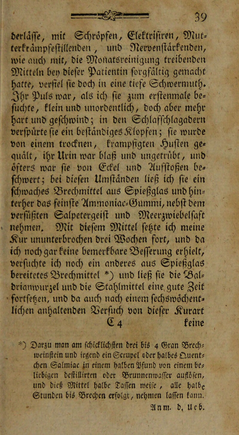 ^^r(d|7e, mif 0cf)rdpfen, 0ef(n’fu*pn, ferfrdinpfejiidcnbeti, urib 5)^eröen|Idrfenben, mie cnici) mit, bie SnToiiaföfcinigung ti’eibenbcii 9)iitte(n bei) biefee ^^atientin forgfdltig gemncl)C ^affe, Der)ie( fic bod) in eine tiefe ©cl)n)ermut§» äfir n)flr, n(ö icb fie ^um erfienmole bc= fud;fe, flein imb iinorbenfiid}, bod) aber nie§r |art unb gcfd)n)inb; in ben ©d)(affc^(agabern »erfpurtefte ein befldnbigeö^iopfen; fie n)urbe ))on einem trodnen, frampftgten .^uflen ge« qndlt, i^r Urin mar blaf unb imgefrnbf, unb öfters mar fie tion ^cfel unb ?(iifffofen be- fc^mert; bet biefen Umfidnben lief id) fie ein jd^mad^es Sred;miftet aus ©piefglaö unb§in= ferner baS feinfre dminoniacsÖuiTimi/ neb(l bem »erfuften ©alpetergeifl unb 5D?eerjmiebelfaft nehmen. SiKit btefem SDZiftel fe|te ic^ meine ^ur ununterbrochen brei ®od)en fort, unb ba td) nod) gar feine bemerfbare ^efferung erhielt, verfud)te id) nod) ein anbereö aus ©picfglaö bereitetes Brechmittel *) unb lief fic bie Bai* brianmurjel unb bie ©tahlmittel eine, gute ■ fortfe^en, unb ba auch nad) einem fechSm6d)ent* iid)en anhaltenben Berfuch Pon biefer .^urarf S 4 feine Sarau man öm fc^icfitcliflfn brct 4 ©ran Sßred^< iDctndcin unb irflcnb ein Scrupcl ober batM Ö-uent# eben ©öimiQc in einem baf6en53funb oon einem be# liebigen befliHirten ober Sßrunnenmofier ouflbfen, unb bie§ 59?ittet baibe UolTen roeife, aHe batbc ©tunben bi^ SÖreeben erfolgt, nehmen faffen fann. 21 nm. b, Ueb.