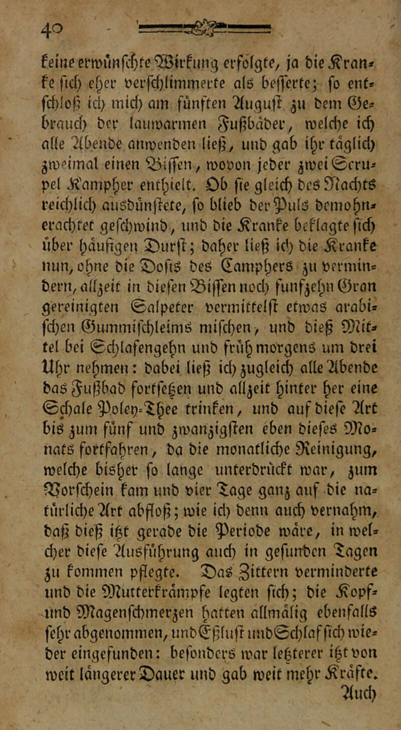 feine crmunfc^fc'5Bhfiing ciföfgte/ ja bie^ran* fe ficf; e^er üeifrfjlimmei’fe o(ö beffcrtc; fo enf* fd)Ioj5 td} mid) om fünften 2(11,^1111 ju fcem 0es braud) bei* laiinjarmen ^ufjbdbet, n)eld)c icb a((e 2(benbe aiupenben lie^, unb ^ab if;r tdglid} gwetmal einen Riffen, moöon jeber jn)ci0cru^ pel Jf^'ampfper enthielt. Ob fie gteicb beö JTiaebtö reid)(id} anöbünficte, fo blieb ber^ul3 bemo^n» ei*ad)ret gefd^minb, unb bie Traufe beflagtefid) über bduft^en X)urfi'; ba^er lieü id) bie ^ranfe nun, o^ne bie 5)ofiö beö dampberß 511 t»ermm= bern, allzeit in biefen 33i(fen nod) funf^efpn ©ran gereinigten ©alpcter uerinitfelft etn>aS arabi» fd)en ©unimifcbleimß nuferen , unb bie^ OTiit» fei bei 0d;lafenge^n unb frü^motgenß um brei U^r nehmen: babei lie^ id} jugleid) alleTibenbe baß ^i^fK’ab fortfe^en unb allzeit hinter ^er eine 0d)alc ^^olep^'X^ec trinfen, unb aufbiefcTlrf biß 3um fünf unb ^manjigjlen eben biefeß 9}?o» nafß fortfa^ren, ba bie monatliche Dieinigung, welche bißher fo lange unterbrüeft war, ^um ?53orfdjein fam unb t)ier '^age ganj auf bie na= fürlid)e2(rt abflo^; wie id) benu auch bernahm, baf} bic^ i^t gerabe bie ^eriobe wdre, in a^ef» eher biefe 2(ußführung auch üi gefunten ‘^agen 511 fommen pflegte, ^aß »ernünberte unb bie 5)^utterfrdmpfe legten fich; bie .^opf» imb SD^agenfehmer^en batten allmdlig cbenfallß fehl’ abgenommen, unb©|}luft unb0d;laf fid) wie« ber eingefunben: befonberß war le|terer ihtbon weit längerer SDauer unb gab weit mehr .^rdfte. 2(uch