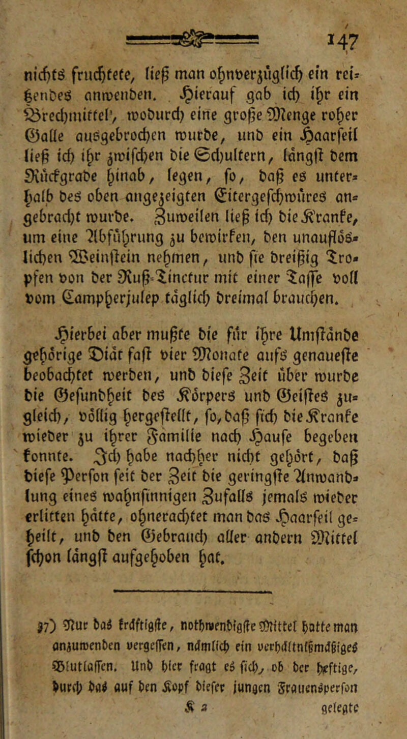 *1 nicf)tö fruc^fefe, lie^ man o^n^jer^ügflc^ ein reu |ent)eö anmcn&en. hierauf gab id) i^r ein ^recljiniftci'/ tüobiird) eine grofje 5)?enge ro^er 0aüe ausgebroc^en mürbe, imb ein ^aarfeil lie^ tef) i^r ^tnifd^n bie 0d)ultern, idngji bem IKucfgrabe fpinab, fegen, fo, ba§ eö unter» Ijalb beö oben ange^eigten ^'tergefd^miireö an» gebradjt mürbe. 3umei(en lie§ icf) bie.^l'ranfe, um eine '^Ibfüf^rung ju bemirfen, ben unauffo^ lieben ‘^Beinflein nehmen, unb fie brei^ig tro- pfen tjon ber S^u^-'^inefur mit einer '^a)7e r>ofl »om ^ampberjulep fdglicf; breimaf brauchen. J^ierbei aber mu^fe bie für i^re UmfTdnbc gebdrige !Didr fafi tier 3)?onafe aufö genauejlc beobaebfft merben, unb biefe 3ef( über mürbe bie ©efunb^eit beö .^drperö unb ©eifTeö 511» gleid), nofiig bcrgejlefit, fo, ba^' ficb bie^ranfe mieber ju i^rer g'^^milie nach .^aufe begeben fonntc. 34 b^be naebber nid)t gehört, ba§ biefe ^erfon feit ber bie geringfTe Tfnmanb» lung eineö mahnfinnigen 3ufaff6 jemals mieber erlitten hdtte, ohneraebtet man baö .^aarfeil ge» heilt, unb ben ©ebraud) aüer anbern 2)Zittef febon fdngjl aufgehoben h^f. J7) ?nur baä frdftigfie, notbmenbigffe «ÖTittel bottemon oniuitcnben wergefTen, ndmng» ein uect)<f(tn(§m(f§iaeö SDiutlaffen. Unb bicr fragt eö ficb^ 06 ber bürg) bfl^ auf ben Äopf biefer jungen Sraucn^perfan Ä 3 geiegte