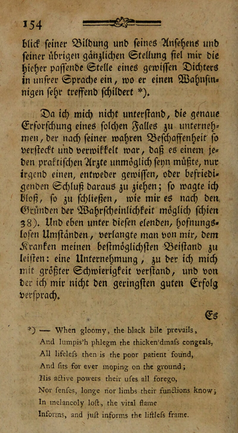 6(icf feiner ^ifbung unb fcineö Tinfe^eng unb feiner übrigen gan^Iidien ©teüung fiel mir bie ^ic^er pajfenbc ©teile eineö gemiffen 3Ü)i^tcr3 in unfrer ©prad)e ein, mo er einen ^Ba^nfin« nigen fef;r treffenb f(^)ilberf *). id) mid) nid)C unterjlanb, bie gennue ©rforfcbung eincö fotd)en ^^'Üeö 311 iinferne^» men, ber nacf) feiner magren 55efrf)ajfen^eif fo \)erfle(ft unb ^jermiffelc roar, ba^ eß einem fe* ben praftifcben^lr^te unmöglich fepn mü^fe, nur irgcnb einen, entroeber gemiffen, ober befriebi« genben ©d)lu^ barnuß 511 ^ie^cn; fo magte ic^ ßlo^, fo 511 fcblie^en, mie mir eß noch ben ^kunben ber ^öa^rfdjeinlicbfeit moglid) fdjim 38). Unb eben unter biefen elenben, ^ofnungß- lofen Umjidnben, verlangte mon bon mir, bem .^'rnrifen meinen befimoglicbf^en ^ciflnnb leijlen: eine Unternehmung, ju ber ich mich mit grofter ©d)toiertgfeit berjlcmb, unb bon ber ich mir nicht ben geringjlen guten Erfolg berfprach. — When gloomy, the black bilc prevails. And lumpis’h phlegm rhe thicken’dmafs congeals, All lifelefs then is the poor patient found. And fits fov ever moping on the gnound; Mis aftive powers their ufes all forego, Nor fenfcs, longe nor limbs their funflions knosvi In inelancoly loft, the vital flaine Informs, and jiift informs the liftlcfs frame.