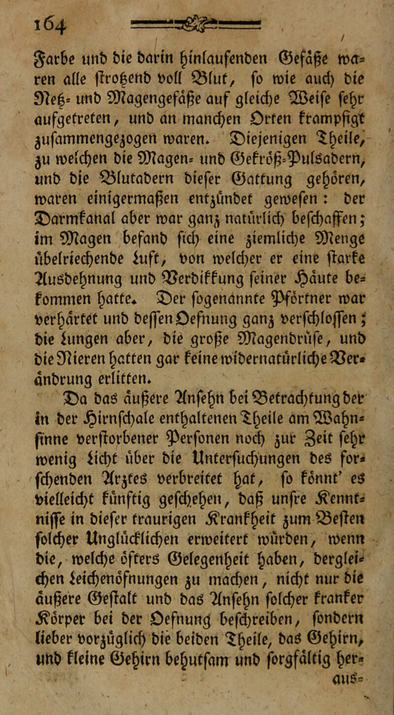 / ^arbe unb bic börtn ^tnfnufcnben ©efafe mfta ren alk flrofenb ^(ut, fo mie aud) bte 97e|* u«b SO^Qgengcfd^e auf gleiche ®eife fe^r aufgetrefen, unb an manchen Offen frampfigt ^ufammenge^ogert maren. ^Diejenigen '^h^ile, 3U weichen bie 5[i?agen* unb @efr(5^=5^uiöabern, unb bie 55futabern biefer ©affung geboren, waren einigermaßen entjimbef gewefen: bec ^armfanal aber war ganjj natürli^ befchajfen; im SKagen befanb fid} eine 5iemlid)e 9Kengc ubetriechenbe 4uft, Pon we(d}er er eine f^arfe ^(uöbehnung unb ^erbiffung feiner ^dute be=» fommen höffe* ^er fogenannte ^^örfner war perhdrtet unb bejfenDefnung gan^ perfchfoffen J bie iungen aber, bie große 5!)?agenbrüfe, unb bieSRieren Raffen gar feine wibernafurlichen^er» dnbrung erliefen. 1)0 baö äußere Unfein betQ5efrad}fungber in ber Jpirnfd)a(e enfhalfenen'^heile am^Bahn* ftnne perfforbener ^^erfonen no^ jur 3eit fe^r wenig iichf über bie Unferfuchungen beö for* fchenben ^fr^feg perbreifef h^f/ fo fdnnf’ eö Pielleicht funffig gefch.ehen, baß unfre .^ennfä niße in biefer fraurigen .^ranfheic ^um Neffen folget Unglucfiichen erweifert würben, wenn bie, welche öfferö ©elegenheif höben, berglei«- chen ^eichendfnungen ju machen, nicht nur bie äußere ©eßatf unb baö 'Unfein fofeher franfer Körper bei ber Defnung beßhreiben, fonbern Ueber Por^üglich bie beiben ©e^irn, unb fleine ©ehirn behutfam unb forgfdlfig her«