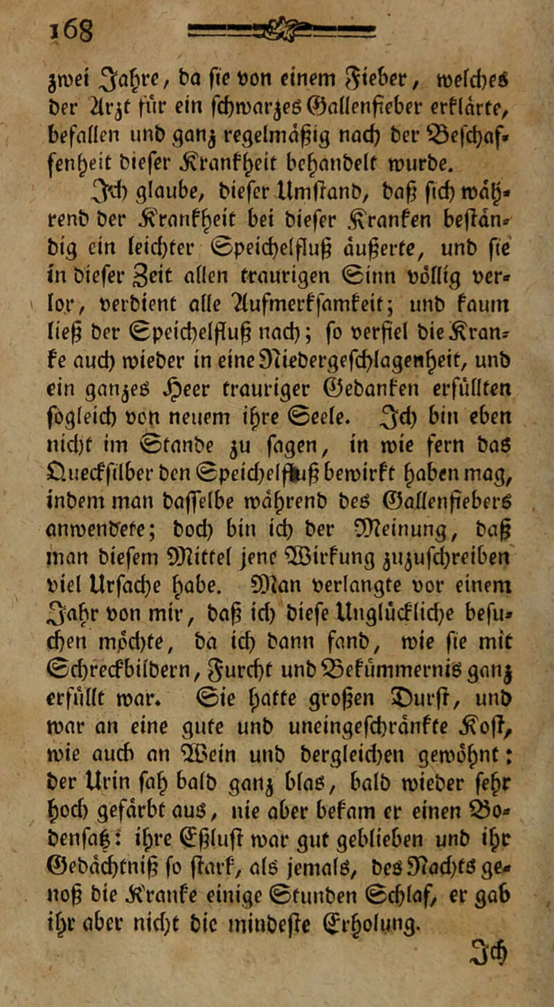 groet bo fie t)on einem wefebe« ber 2lr^f für ein febmarjeg ©cidenfieber erf(arte/ befallen unb gan^ regelmäßig nadj ber 53efct)af* fenbeit biefer ^ranf^eit bebanbelt mürbe. 3^) glaube, biefer llmßanb, baß fid) ma^- renb ber .^'ranf^rit bei biefer .^ranfen beßdn* big ein Ieid}ier 0peid)eIßuß äußerte, unb fie in biefer ^eit allen traurigen 0inn bollig »er« ' lor, »erbtent alle Tlufmerffamfeit; unb faum ließ ber 0peicbelßuß naeß; fo »erßel bie^ran« fe aud) mieber in eineStiebergefcblagenbrit, unb ein ganjeö .^eer trauriger ©ebanfen erfüllten fögleid) oen neuem ißre 0eele. 3^) nid)t im 0tanbe ju fagen, in wie fern baö D.uecffilber ben 0peid)elf|iß bemirft ^aben mag, inbem man baßelbc mäßrenb beö ©aflenßeberS anmenbefe; bod) bin icb ber viHeinung, baß man biefem ü}]ittel jene ®irfung ^u^ufeßreiben viel Urfaeße ^labe. SD^an »erlangte »or einem 3a^r »on mir, boß id) biefe Unglücblid^e befu» eben mpd)te, ba ieß bann fanb, mie fie mit 0d)recfbilbern, ^ureßt unb^efümmernisgan| erfüllt mar. 0ie ßatte großen 2)urß, unb mar an eine gute unb uneingefeßränfte mie auch an 'iiPein unb bergleid)en gemoßnt: ber Urin faß halb gan^ blaö, halb mieber feßr ßod) gefärbt auö, nie aber befam er einen Ö5o* benfa|: ißre ^ßlufl mar gut geblieben unb ißc ©ebäcßtniß fo fiaif, alö jemalö, beö 3^ad)tö ge«r noß bie äil'ranfe einige 0tunben 0cßlaf, er gab ißr aber nid;t bic minbeßc (Jrßolung.