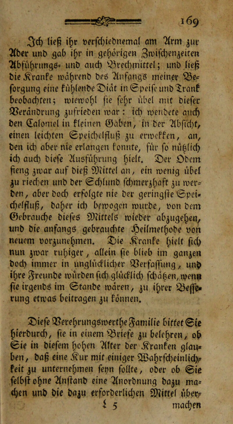 ^d) lte§ i^r uerfdjiebnemnl am ^(rm ^ui* 2(bcr unb gab i^r in gehörigen 3mifd)enjeiren 7ibfuf)rung£S* unb aud) ^^rfd)mitte(; unb bie ^ronfe a>ä^renb beö 'Jinfongs meiner ^e^ forgung eine fii^lenbeX)iät inSpeifeunb'^ranf beobacbten; miemof)! fte fef;r übel mit biefec Q[?erdnbrung ^ufrieben mar: ich meribefe aiic^ ben dolomel in f(einen ©aben, in ber '2lbftd)f, einen leid)fen 0peict)elfiu|5 511 ermeffen, an, ben id) aber nie erlangen fonnte, für fo niHlic^ id) aud) biefe '2{usfüt)rung fpielf. X)er Dbcm fieng jmar auf bie§ 9)tittel an, ein menig übet ^u ried}en unb ber Sd)lunb fd)mer^f)aft 511 »tieiv ben, aberboeb erfolgte nie ber geringfleiBpei« d)e(flu^, ba^er id) bemogen mürbe, pon bem ©ebrauebe biefeö SDiiftelö mieber ab^ugeben, imb bie anfangs gebrauebfe ^eilmetbobe Pon neuem por^unebmen. J)ie ^ranfe feeb nun jipar ruhiger, allein fte blieb im ganzen bod) immer in unglü(flid)er ^erfaffung, unb ibre ^reunbe mürben fid) gliaflid) fcbdben,menB fieirgenbsim ©tanbe mdren, ^u ihrer iÖejfc* rung efmas beifragen ^u fonnen. J)iefe (Serebrungsmerfbe^nmilie bittet Bie bierburd), fie in einem Q3riefe ^u belehren, ob ©ie in biefem b^ben ?llfer ber ^ranfen glau» ben, ba§ eine ^ur mit einiger 5Babrfd)einlicb/> feit ju unternehmen fepn füllte, ober ob ©ic felbfi ohne 2ln|ianb eine Tlnorbnung ba^u ma» d}en unb bie ba^u erforberlid)en 2)^ittel überf i 5 machen