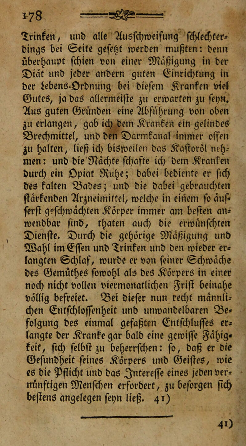 1-78 ==5!^=== • *^rtnfen, unb alle 7(uöfc^n)eifung {^ed)tev* btn^ö bet 0eitc gefe|t roerben mußten: bemt überhaupt febten »on einer S[)?af?igung in ber 5Diat ii«b jeber onbern gnfen ^■inrid)tung in ber iebenö-'Drbnung bei biefem ^ranfen wei ©ufeö, ja baö nHermeille jn errutirfen fepn, guten ©runben eine Tlbfubrung uon oben 5U erlongen, gab id) bem Äranfen ein geünbee S3recbmitteb unb ben ^armfanal immer offen gu bitten, tief id) biötoeiien bas ^aforol nef^r men: unb bie'9^dd}fe fd)affe ief bem Oranten bureb ein Opiat 9iube; babei bebiente er fid) bes falten 55abeS; unb bie babei gebrauchten fldrfenben Ttr^neimiftel, n)eld)c in einem fo duf ferf g?fd)mdcbten Körper immer am befen an» menbbor fmb, traten aud) bie ermunfi^ten 2)ien|fe. 3)urcb bie gehörige S!)?dfigung unb 500^1 im^ffen unb “^rinfen unb ben mieber er* langten 0d)laf, mürbe er ))on feiner 0d)n)dcbc beS ©emutheS forooht als beS Körpers in einer nod) nicht Pollen Piermonatlicben beinahe Pdllig befreiet. ^Sei biefer nun red)t mdnnli» d)en ©ntfcblojfenheit unb untpanbelbaren ^e* folgung bes einmal gefaxten ©ntfd)tuffeS er* langte ber .^ranfegar halb eine gemiffe 5^h‘9' feit, fteb felbf! 511 beherrfd)en: fo, baf er bic ©efunbheit feines .!^6rperS unb ©eiffeS, mic cs bie ?3picbt unb bos ^ntereffe eines /eben Per* m'mftigen ll)?enfd)ett erforbert, 5U beforgen fic^ befens angelegen fepn lief. 41) 40