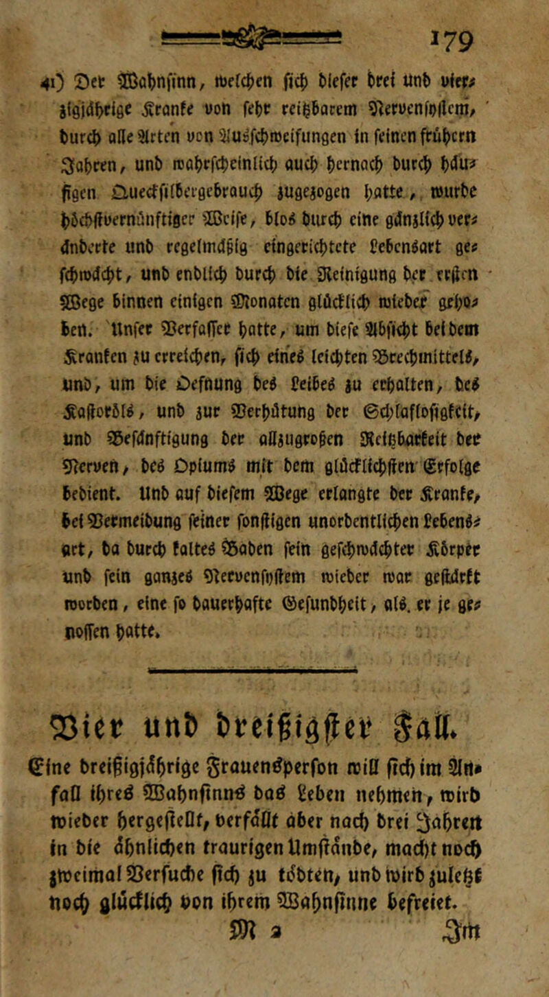 41) ?Cßa|)nfinn, »cfc^ten ficf) Mefet t)«{ unt ufer# gi9jd^>ci0e ^ranfe uon feljr rci|6acem 9)etücnfi)|lcm/ ' tur4> ollc3lrt/n wen SJuä^iDcifungen in feinen frü^jern 3fa^ren, unb rcabrfcbeinlict) nueb bema^ trnr^) h&Uif figen £iu€ctfi{6eigcbrau4) iugeaogen I;atte / njurtc böcbifuernünftiflcr '»fficife, 6(o« tnireb eine gdnalicl) ver# 4nberte unb rcgelmd^ig cingcficbtcte Ceben^art ge« fcbn)44)t, unb enbU^ bureb bie «Reinigung ber erden SEBege binnen einigen «Dlonotcn glücblicb nsiebe? gfi;o« Ben. 'llnfet «ßerfoffet batte r um biefe SIbfiebt beibem fronten au crreicben, ficb eineö leichten SßcecbmitteW, «nb, um bie Oefnung beö beibeö gu ecbalten, bc^ Äaftoeöt^, unb juc ©erbdtung bet ©cblaflofigffit/ unb Söefdnftigung bet aUgugeoten SRcißburteit bec «Rcruen / bcö Dpiumö mit bem glöcfticblicn' befolge bebient. Unb auf biefem Sßege erlangte ber Äronfe, Bei ^ermeibung feiner fonfiigen unorbentlicben bebend« »rt, ba bureb folteö ^aben fein gefebmdebter jvbrper unb fein ganjeö g^eruenfpftem rcieber roor geftdrft roorben, eine fo bauerbafte (äefunbbeit > al^. er je ge« Hoffen b«tte» 33ier unb becifigflc»* intt. Cfne breigigjcSbriöc grauen^perfon rclO ftd)im faD ibteö 3Babnftnn^ boö geben nebmeh, tnirb tnieber bergelteDf/ berf^flt aber noch brel ^abreit tn bie dbniieben traurigen Umfianbe/ tnad)tnDct> jtneimaf SSerfuAe fiel) ju tdbtett/ unbroirb jule^f tioc^ glucflicb bon tbrem ^abnflnne befreiet. Sn 3 ^itt