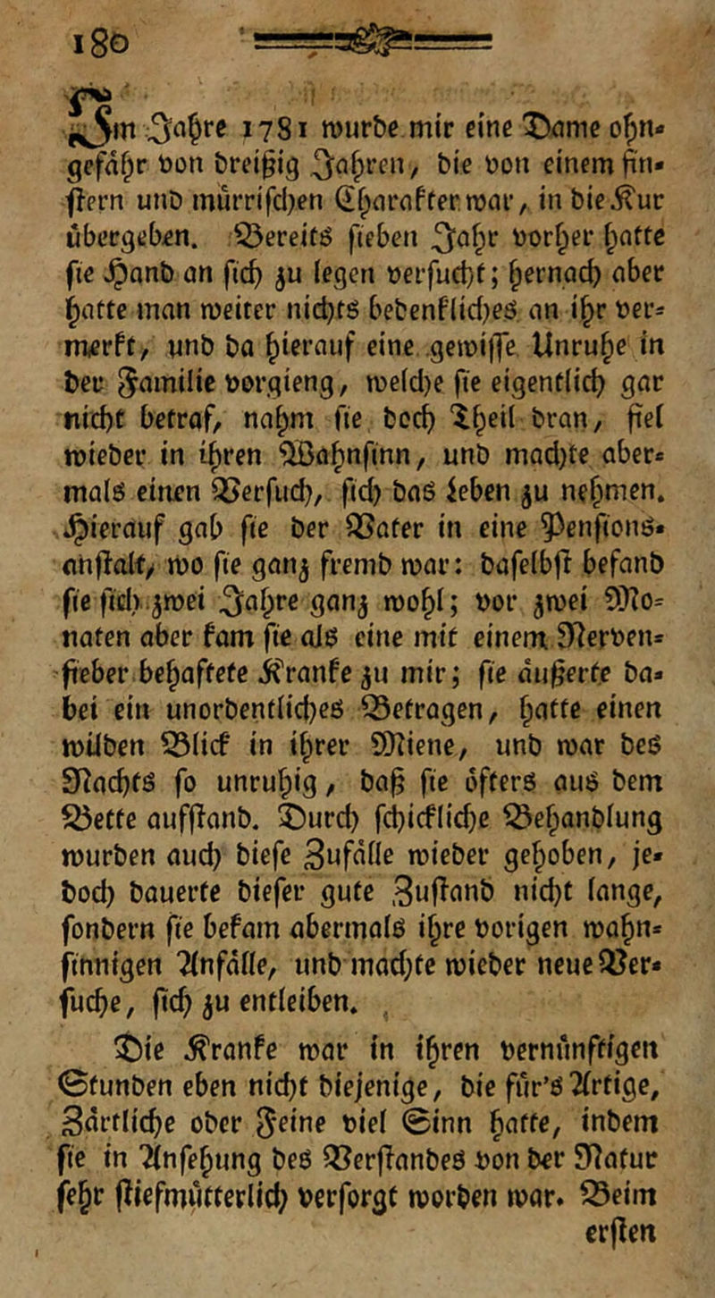 18ö 1781 mürbe mir eine ^)^me o{)n- gefdf^r toon brei§ig ^n^rcn, bie \)on einem ^n« j^ern unD murrifd)en df^nrnffermar, in bie^ur übergeben, ^ereitö fteben ^n^r ijor^er ^attc fie v^onb an fic^ (egen üeifuct)r; fpernad) aber ^atte man meiter nid)ts bebenflid}eö. an i^r üer* merft, nnb ba hierauf eine gemijTe Unruhe in ber 5^milie tjorgieng, me(d)e fie eigentlich gar ni^t betraf, na^m fie hoch “^heil bran, fte( mieber in i^ren ^a^nfinn, unb mad)te aber* malö einen ^erfud), fid) baö ieben nehmen, »hierauf gab fie ber ^ater in eine ^^enfionö* onflalf/ mo fie gan^ fremb mar: bafe(bjl befanb fic fidr.^mei ^a^re gan^ mo^I; t)or ^mei 5!)?o= naten aber fam fie olö eine mit einem Sterben* fteber behaftete ifranfe mir; fie äußerte ba* bei ein unorbent(id}eß Q5etragen, hatte einen milben 53(icf in ihrer SDiiene, unb mar beß 9^achfß fo unruhig, ba^ fie afterß auß bem S5ette aufjTanb. ^)urd) fcljicflidje iÖehanblung mürben aud) biefe BufdHe mieber gehoben, je» bod) bauerte biefer gute Suf^anb nid}t lange, fonbern fie befam abermalö ihre hörigen mahn* finnigen 2(nfd(le, unb mad;te mieber neue QJer* fuche, fich ^u entleiben. ^ $)ie ^ranfe mar in ihren hernünftigen ©tunben eben nicht biejenige, bie für’ß 2(rtige/ Sdrtliche ober ^eine hie( 0inn ^atte^ inbem fie in Tlnfehung beß Q[?er|Tanbeß hon ber 9f]atur (ehr (^iefmwtterlich herforgt morben mar. ^eim erpen