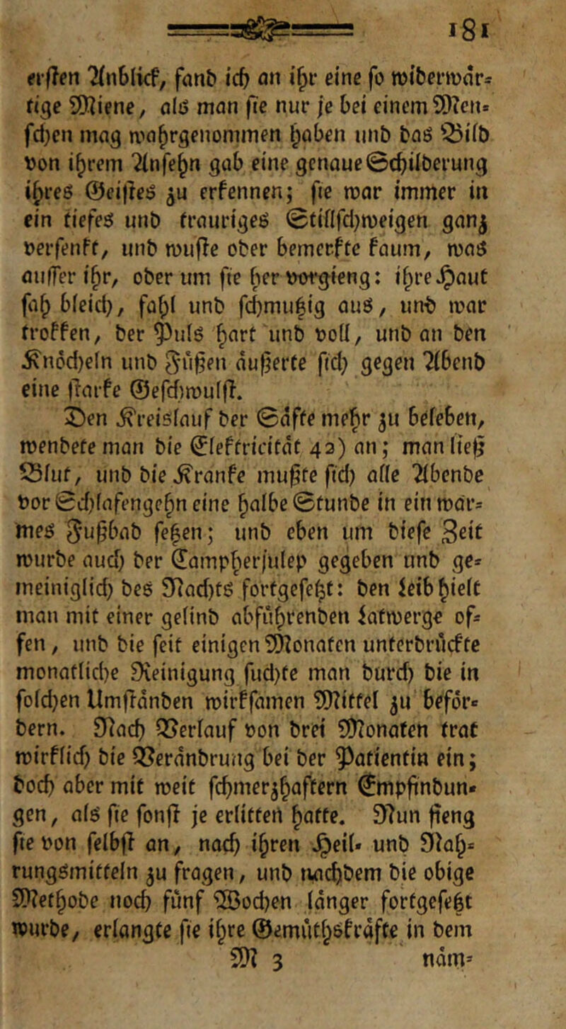 «•(iert 2{n6(kf, fanb icf) öh eine fo tt)ibermnr= tige Sliiene, alö man fte nur je bei einem 9)?cn» fd)en mag ma^rgenommen l)aben unb baö Q5iib \)on i^rem 2(nfe^n gab eine genaue@cj)ilberung i^reö ©eifleö erfenncn; fte mar immer in ein tiefest unb fraurigeö 0tififcl}n)eigen gan^ »erfenff, unb mufTe ober bemerfte faum, maö auffer i^r, ober um fte bervwgieng: i^re^aut fa() bieict), faf;i unb fci)mu|ig auö, unb mar troffen, ber ^ulö ^art unb t>o(I, unb an ben ^n6d)e(n unb ^u§en dufjerte ftd; gegen ?(benb eine jlarfe @efd)mu(ff. 2)en Kreislauf ber 0dffe mel^r 511 befeben, menbete man bie ©ieftricitdt 43) an; manl{e|j 53iuf, unbbie^ranfe mu^te ftd) af(e 2ibenbe t)or0d)(afengc§n eine ^albc0tunbc in ein mdr* meö ff^cn; unb eben um biefe 3eit mürbe aud; ber ^amp^erjulep gegeben unb ge* meiniglid} bes 9iad)tö fortgefe^t: ben ieib^ieit man mit einer geiinb abfü^renben iafmerge of* fen, unb bie feit einigen ?^onafen unterbruefte monattid)e Steinigung fud)te man burd) bie in foid}en Umfrdnben mirffamen ?![)?itfel 511 befor* bern. S^ad) OJerfauf öon bret S!)?onafen trat mirffid) bie QJerdnbrung bei ber Patientin ein; bod) aber mit meit febmerj^afl^ern (Jmpfinbun- gen, a(6 fte fonfi je erlitten ^atte, S7un jieng fte i'on felbji an, nach ihren Jpeil« unb Skh* rungömitfeln ^u fragen, unb twebbem bie obige 9)7ethobe noch fünf Soeben (dnger fortgefebt ivurbe, erlangte fte il^re ©emiithöfrdfte in bem S07 3 ndm»