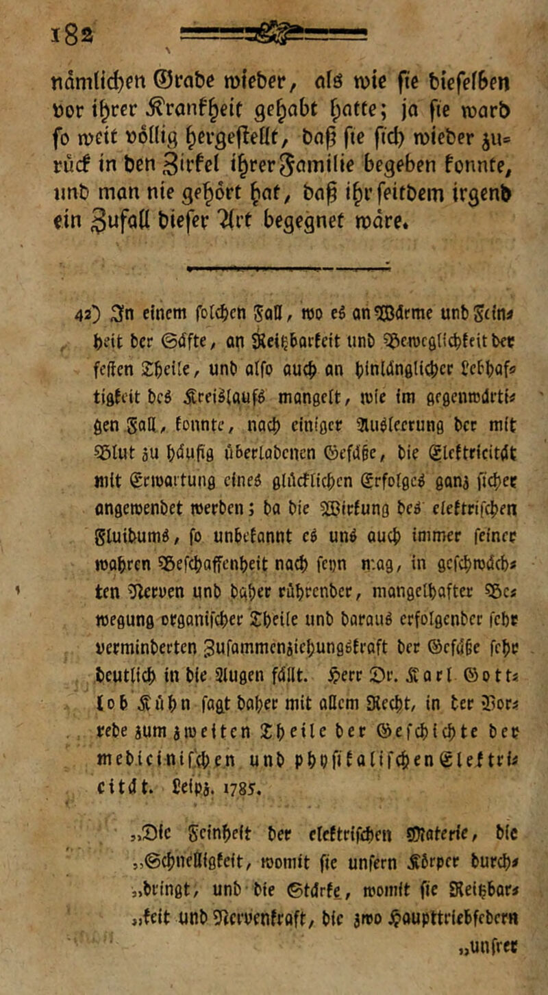 nämtid)fn ®rabß mtebet*/ nfö tuic ftc biefefBen »or i^rcr ^ranf^eit gehabt fpnttc; jo fic worb fo mett »oüig ^ergefleüt, bop fic ficb wieber ju= rucf in ben t^rer^omilie begeben fonnte, iinb man nie ge’^ort ^ot^ bo^ i^i’feitbcm irgenb ein 3ufo(I biefer Tirt begegnet more. 42) Sn einem fotc^cn JaD, wo e6 onSdeme unbSfItw beit bcr ©dfte, an Keiljborfeit unb S^crocgdcbfeit bec fcften Zf)cilc, unb aifo au(b an bioltinölicbcf Ccbbaf« tiftfcit bcö Ärei^laufö mangelt, wie fm gegcnrodi-tt# gen goDi, tonnte, nach einiger au^teerung bcr mit S5lut äu b(äwfig ii&ertabcnen ©cfiJ§c, bie ©Icftricitdt mit ©noaitung cineö glOcfticbcn grfolgc^ ganj ftg>ee angeroenbet werben 5 ba bie 5®irfung beä eiettrifeben gluibumö, fo unbetannt ci und oueb immer feiner wabren 5gef(baffcnbeit nach fcon mag, in gcfcbwdcb» ten O^eroen unb bab« ribrenber, mongetbafter 55c« wegung organifeber ’Sbeüe unb baraud erfolgcnbcr febr uerminberten ^ufammcnjicbungdtroft ber ®cfö'§e febe beutlicb in bie Slugen fdllt. §err 5)r. Ä 0 r t © 011« tob Ä ii b n fagt bober mit allem SRccbt, in ter ifior« rebe jum aweiten Sb^ileber ©efebiebte ber mebiciniCtbe.n unb pbbfiNlifebcn@leftri« Citdt. Jeipa. 1785. „Sic geinbeit ber eleftrifebcn Materie, bie „©ebneßigfeit, womit fic unfern .Äbrpcr bur^)« „bringt, unb bie ©tdrfe,, womit fic Siei^bar« „feit unb 5(?eruentroft, bie ino jpoupttriebfrbcrH „unfret