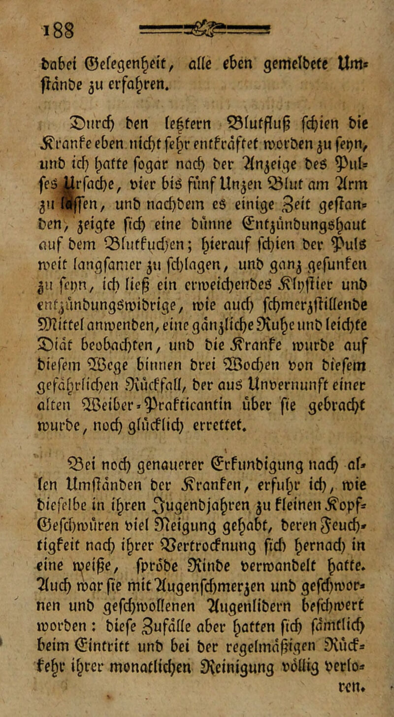 fcabei ©efegen^cit, alle eben gemelbcte Um« fldn&e 311 erfahren. 3^nrcb ben [e|fern 55Iufflu§ fc^ien bie ^rnnfe eben nid}t fe^r entfrdffet m.oi’ben 31» feijn, iinb ici) (pafte fogar ncicb lln^eu^e beö feö^rfnebe, t>ier biö fünf Un3en ^lut am ^rm 3irl^en, unb nQd)bem eg einige gejian» ben, 3eigte ftcb eine bünne ©nt3iinbungg^aut auf bem ^fiitfud}en; f;>terauf fd)ien ber ^^ulg meif (angfanicr 311 fd)iagen, unb 91^3 gefunfen 311 fenn, id» lie^ ein enueicbenbeg ^(pjiier unb cnfjünbunggmibrige, mie aud) fcbmer3fliüenbc 5)Iif fef anmenben, eine gdn3(icbe Dvu^e unb (eid}fe S)idf beübad)Cen, unb bie ^ranfe mürbe auf biefem ®cge binnen brei ®od}en bon biefem gefd§rfid}en Srüdfafl, ber aug Unnernunff einer alten ®eiber»^rafticanfin über fte gebracht mürbe, nod} gfücflid; errettet. ^ei nod) genauerer ©rFimbigung na^ of* len Umftdnben ber ^ranfen, erfufpr id), mie biefelbe in i^ren ^uscfiöja^ren 311 fleinen^opf? ©efd)müren bie( Steigung gehabt, beren jeueb« (igfeit nad) i^rer ^ertroefnung ftd) b^rnad) in eine n^ei^e, fprobe Diinbc permanbelt ^atte* 7{ud} itavfie mit7(ugenfd)mer3en unb gefd)mör- nen unb gefd)mof(enen 7(ugen(ibern bejd)merC morben : biefe 3nfdlle aber ^nften fteb fdmtlic^ beim ©intritt unb bei ber regelmäßigen Dvücf» febr ihrer monatlidjen Dveinigung böiiig Perio«