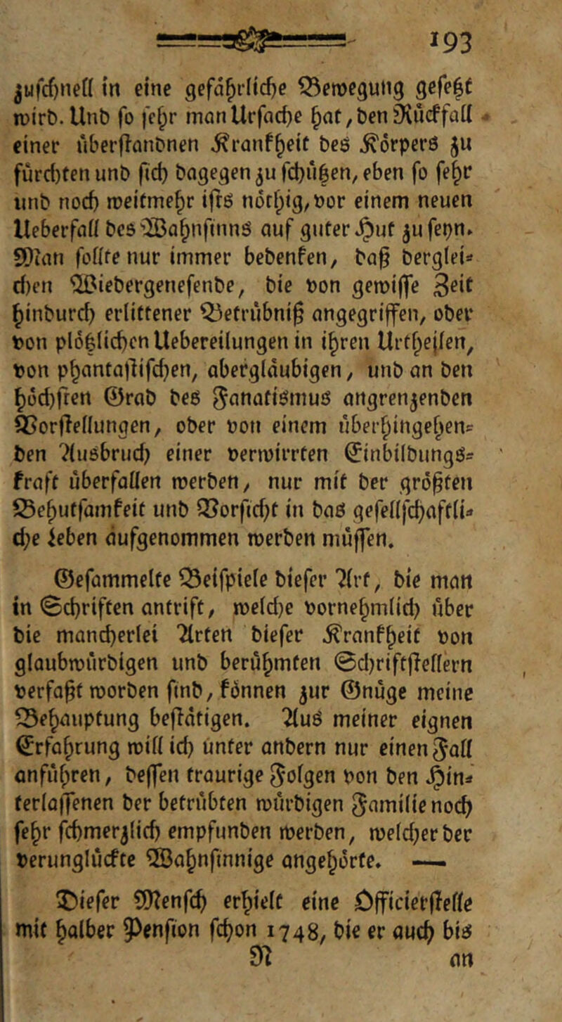 jufcf)nen in eine gefährliche Q^eroegung gefeff n)irt).Unb fo fchr manllrfache hnt/Ö^niKueffail einer uberflanDnen ^ranfh^tt bes Körpers ju fürd)ten unb fid) bagegen fchiilen, eben fo fehl* iinb noch rceitmehr ifrß n6rl)ig/bür einem neuen lleberfaH bcs'üBahnfinnö auf guter *^uf jufepn. SDian fofite nur immer bebenfen, ba§ berg(ei=» d)en ’JOiebergenefenbe, bie bon gemiffe hinburd) erlittener Q3etrubni§ angegriffen, ober ton plohlichenllebereilungen in ihren Urthejlen, bon phantajlifd^en, abergläubigen, unb an ben hodjfren ©rob beö angren^enben 35orfIellungen, ober bon einem uberhingehenc ben Ttuebrud) einer bermirrten ©inbilbungS^ fraft überfallen merben, nur mit ber größten IBehutfamfett unb löorfid)t in baö gefellfchaftli- d;e ieben ciufgenommen roerben muffen. ©efammelte ^eifpiele biefer 7lrt, bie man in (Schriften antrift, meldje bornehmlid) über bie mancherlei Tlrten biefer ^ranfheif bon glaubtbürbigen unb berühmten Sd)riftffellern berfa^t tborben ftnb, fönnen ^ur ©nüge meine ISehauptung beflatigen. 2luö meiner eignen Erfahrung noill id) unter onbern nur einen ^oll anführen, beffen traurige ^ol^en bon ben ferlafTenen ber betrübten mürbigen ^(iniilienoch fehr fchmerjlich empfunben merben, meldjerbcr berunglüefte ®ahnfinnige angehorfe» —. tiefer S[)?enfch erhielt eine öfficierffelle mit holber 9)enfion fchon 1748^ bie er ouch biss 91 an