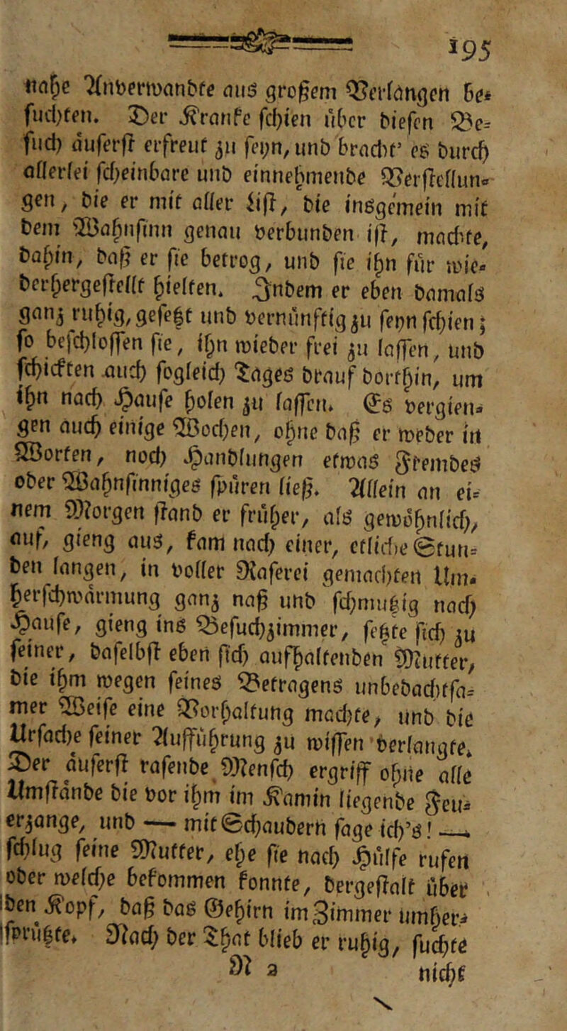 7(nbermnnbfe ouö großem OJci-föngcn hm fiutten. ;Der Traufe fd)ien über Mefen ^c-- fud) tiuferfl eifreiif 311 fei;n, unb brndit’ biirc^ aflerfei fd^einbarc unb ei'nnel^menbe Q[?crfTenun« gen, bie er mit öder iifl, bie inögcinein mif Dem ©fl^nfinn genau berbunben j(^, madue, baf;in, baf} er fic betrog, unb fie i^n für me> berrpergefreat gleiten, ^nbem er eben bamafö gnnj ru^ig, gefeit unb bernunftigju febufebien 5 fo befd}lof]en fie, j|n iDi’eber frei 511 (affen, unb febieften aiicb fog(eid} ^ageö brauf bortbin, um nach ‘^nufe bolen jit faffctu (Jg bergien» gen auch einige ®od;en, obne ba§ er tüeber iti SBorfen, nod) ^anblungen efmaö ^fembed ober ®abnfmnigeg fpuren ließ. Wem an ei= nem 9)?orgen flanb er frufper, a(ö gen)obn(id)/ auf, gieng auä, fam nad; einer, cfiid)eefun= ben fangen, in boder 9{aferci geniad)ten Um« berfcbn>arniung gan^ na^ unb' fcbntu|ig nad) ^aufe, gieng inß Qjefueb^immer, fe|te ftd) m feiner, bafelbfl eben ftd) aufbaltenbenCüinfter, bie tbm wegen feines Befragens unbebadtfa-- mer ®eife eine Q[?orbaItung mad)fe; unb bie Urfad)e feiner 2(uffubrung ^u wiffen berfangte* ^er auferf} rafenbe ?)3?enfd) ergriff ebne alle llmfldnbe bie bor ibm im ^amin (iegenbe ^eu» erlange, unb mitSebauberh fage icb’s' •—k fd)(ug feine ?muffer, efpe fie nad) ^ulfe rufen ober n>e(d)e befommen fonnte, bergeflalf iiber iben ^opf, ba§ baS ©ebirn imSimmer um6er=» Ifonilte, 9^?ad; ber Z^at blieb er rubig, fu^te