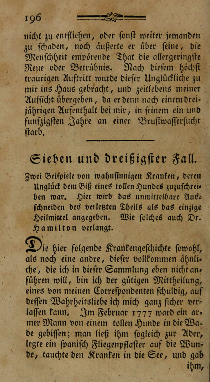 nid}t ju cnfflie^en, ober fonfl loeifer jemonben 3u fc^nben, noc^ nu^erte er über feine, bic S!)?enfd)f;eit emporenbe ‘^^af bie nflergeringdc Dveue ober 25etrübniö. bicfcm ^6d)fl traurigen iiuftritt wiu’bc biefer Unglücfiid)c mir inö ^auö gebradjt, unb ^eitfebenö meiner 7(ufftd)f übergeben, ba erbenn nac^ einembrei=^ jährigen 7(ufent^aft bei mir, in feinem ein unb funfjigflcn ^a^re an einer ^rufiroajferfudjt jlarb. @tc6en unö öreifigflcr %a\l 3roei 55eifpiele bon tbobnftnnigcn Äranfen, bercn UnglücE t>cni35i§ eineö tollen Jpunbcö ^u^ufcftrei« bcn war, JQier wirb boö unmiftelbarc 2lu(?s fd)neiben bcö berichten Xbeilö aleJ baö einzige .Heilmittel angegeben. SSie folcbeö auch 5^r. Hamilton berlangt. ^^ie ^ier folgenbc ^ranfengefcbic^e fomo^f, ölö noc^ eine anbre, biefer bollf'ommen a^nli* cbe, bie icb in biefer ©ammlung eben nid)tan« führen miü, bin id) ber gütigen SO^itt^eilung, eineö bon meinen (Eorrefponbenten fd}u(big, auf helfen ^a^r^eifsliebe id? mid? ganj fteber ber= loffen fann* ^m Februar 1777 warb ein ar« mer SiKonn bon einem tollen ^Jubbe in bie®a= be gebijfen; man lie§ i^m fogleid? jur ^ber, legte ein fpanifcb Sd^gPopPafier auf bie ?Ö3una bc/ faud?fc ben .^ranfen in bie ©ee, unb gab il;m.