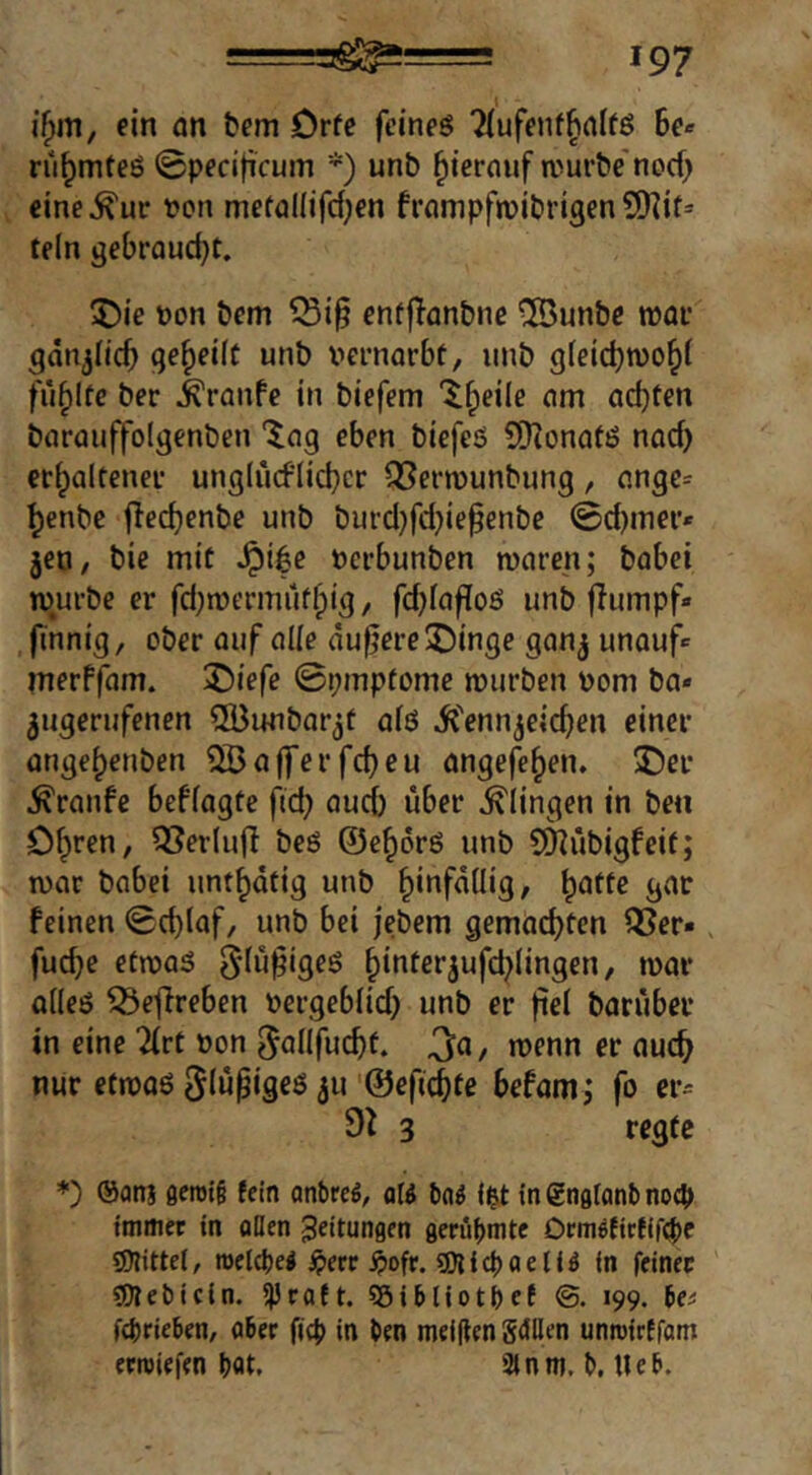 ifpm, ein an tem Orfc feineö 'Mufenfhnlfö 6e« rü^mteö ©pecificum *) unb ^ternuf n>urbe nocf> cine^ur Pon mefaüifd^en frampfroibrigen SHit* teln gebrQud}t. 5)ie pon bem enfflonbne ®unbc ipar gdnjlicb geteilt unb pernarbf, unb gfeiebtpo^i füllte ber Traufe in biefem “^^eile am ad)ten barauffolgenben '$ag eben biefeö 5[Honatö nad) et^altenei- unglüdlicbcr Q5ern)unbung, ange= ^enbe jieebenbe unb but'd}fd)iefenbe @d)mei'* jeo, bie mit Jpi^e pci'bunben mären; babei mürbe er fd;mermüf^ig/ fd^fafloö unb flumpf» finnig, ober auf alle dunere2!)inge ganj unauf* inerffam. 2)iefe 0i;mptomc mürben pom ba» ^ugerufenen SDunbor^t aiö Ü'ennjeic^en einer ange^enben 5Ba|ferfd)eu angefe^en. ®er ^ranfe beffagte fid) aud) über klingen in ben Of^ren, 53er(u(I beö ©e^orö unb 5D^übigfeif; mar babei unt^dtig unb ^infdüig, b^ttc gar feinen 0d)laf, unb bei jebem gemachten ^Ser«, fuche etmaS gdü^igeö hioter^ufchlingen, mar aileö 53etTreben Pergebiid) unb er fiel barüber in eine 7lct pon [^allfucbf. 3ct/ wenn er auch nur efmaö ä«'©efichte befam; fo er= 9^ 3 regte *) ®anj flerotg fein anbreö, a(^ t>n^ li&t in gnglonl) nog» tmincr in oöen Leitungen geriibmte Drmöfirfifg)e roelcbe^ iperr ^»ofr. sDlfcboelfö in feiner fOlebictn. 5)3raft. SöiHiotbct 199. be^ febrieben, aber fig> in ben meinen gellen unrotrffom erroiefen bot, 3tnni. b. Ueb.