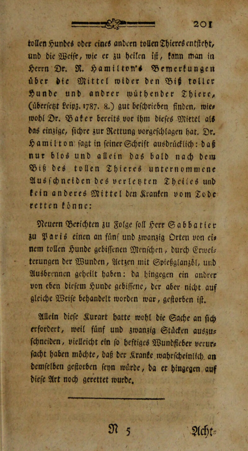 tollen ^>unbcd ober eine« onbern tollen unb bieiJBelfe, itjic ec iu bdlen t|T, fnnn mün in ^'errn Or. SK. ^»annlton’# «Scmertungen über bie SDlittel rolber ben Sgjf tollet $unbe unb anbcec mütbenbec Jbicrc/. (überlebt Ccip3.1787. &.) flut befebrieben finben, roie« itjobl 5)r. «5ater bereite uoc ibm biefeb SÖlittel al5 bab etnjiße, fiebre iur SRcttung uorgcfcblaflen bat. Or. a m i 110 n’ faßt in feiner ©ebrift ouebrücflieb: b 0 § nur blo^ unb ollein bab bolb nach bei» ?5i§ beb tollen unternommene SSubfebneiben beb werlebtcn ^belieb unb (ein onbereb fSKittel ben ^ranfen uom £obc retten (6nnc: 9^euern SBeriebten au gofße foll ^'erc @ a b b a t i e tr ju Sjjflrib einen on fünf unb aujonaiß Orten uon eii nem toUcn ^)unbc ßebilTencn SSlenfebcn, bureb Sriuei? tcrunßen ber STOunben, Slctaen mit @pie§ßlana5I, unb aiubbrenncn ßcbeilt haben: ba binßcßen ein nnbrec wen eben biefem ^^unbe ßebiffenc/ ber aber nicht auf flleiebe SBeife bebonbelt worben war, ßeftorben iff. gillefn biefe Äurart batte wobl bic @acbe on fjcb erforbert, weil fünf unb awanaiß ©tücfen aubau? febneiben, wielleicbt ein fo beftißeb SBunbficber uerur» foebt hoben mbebte, bo§ ber .Sronfe wabrfebeinlid;. an bemfelben ßeftorben fepn würbe/ ba ec bfnßeßcn.auf biefe SKrt noch ßerettet würbe.