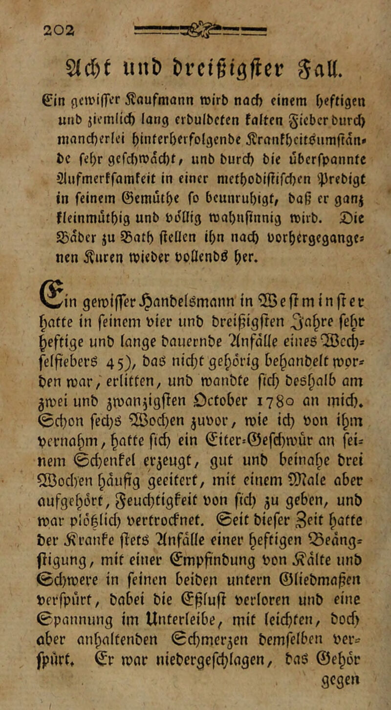 Sidjt iin& brctgtgflct! gall. 6:in gcirifliT Ädufmann roirb nacf) einem f)eftl9cn utib jicmllcfe lang eibulbcfen falten §iebcrburd> njancfjerlci ^Interberfolgenbe jlranf^)cjtJ^iimjtan» bc fe()r gcfd)iüdcl)t/ unb burcf) ble ubcffpannte »Miifmerffomfelt in einer nictt)obif?jrcf)en '^}rebigt in feinem ©emüt^e fo beunruhigt/ baj? er ganj fleinmutbig unb bollig mabufinnig mirb. 5Dic S3dber ju Sßatb fteücn if)n nach borhergegange* nen Äuren tbleber boüenbö her. (Sin geroifferJpnnbelömonn in^Beffminfrcc hafte in feinem hier unb brei^igfren ^n^re febc heftige unb fange bauernbe ^fiifdüe eines ®cch= feffiebers 45), baS nichtgehörig Dehanbeftmpr- ben mar, erlitten, unb monbfe fiel} beshalb am gmei unb jman^igflen Defober 1780 an mich* 0ct)on fecl)S ?ß3ochen jubor, roie ich Vernahm / h^ffe ftef) ©iter--©efd)n)ür an fei- nem 0chenfel erzeugt, gut unb beinahe bret 5ÖocI)en hdufig geeitert, mit einem 9}?ale ober aufgehort, ^eud^tigfeit von ftd) ju geben, unb mar pioflid) bertroefnet. 0eit biefer Seit h^tte ber ^ranfe fletS 'ilnfdlle einer heftigen 15edng= ffigung, mit einer ^mpfinbung bon i^dlte unb 0d)tbere in feinen beiben untern ©liebmapen verfpurt, babei bie ©^luft berloren unb eine 0pannung im Unterleibe, mit leichten, bod) ober anhaltenben 0d)mer5en bemfelben beiv fpurf* ^r mar niebergefchlagen, baS ©eher gegen