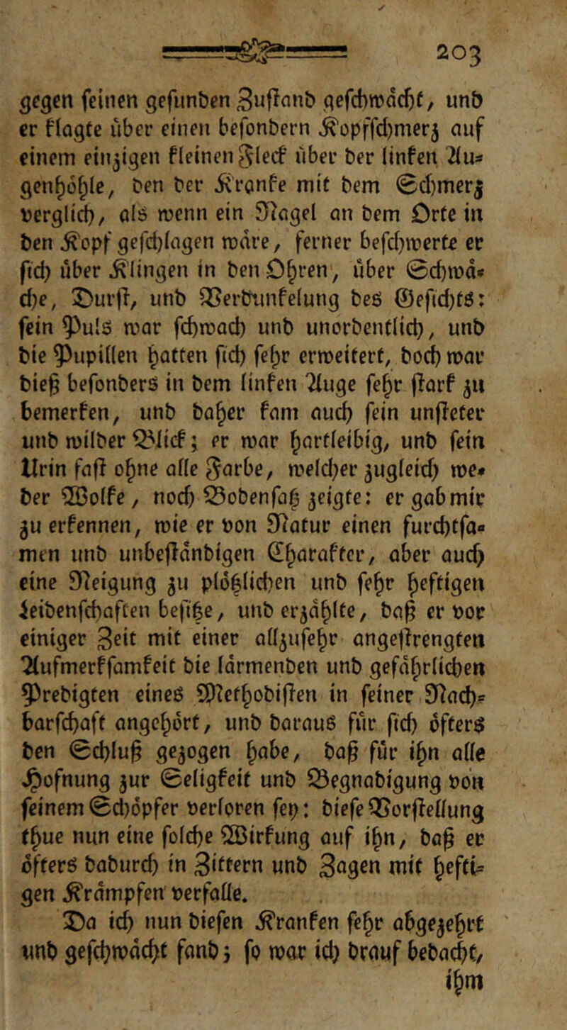 —203 gegen feinen gefun&en Snfinnb qefcbnjdc^f, unb er flogtc über einen befonbern ^opffdjnier^ nuf einem einzigen fleinenglecf über ber linfen 2ius gen^ü^Ic, ben ber iü'ranfe mit bem @d)merj Dergli^/ ols wenn ein SRngel an bem Orte in ben ^opf gefct}(agen mdre, ferner befd^merte er pd) über ^’lingen in benD^ren, über 0cb»üd* d}e, ^urfi, unb 5Ber&unfelung beö @efid)tö: fein ^ul5 mar febmad) unb unorbcnt(id), unb bie Pupillen baffen fid) fe^r ermcitert, bod) mar bie§ befonberö in bem linfen 2iuge fe^r jlarf 511 bemerfen, unb ba^er fam auch fein unjfeter unb milber ^licf; er mar ^afdeibig, unb fein Urin fafi o^ne afle ^arbe, me(d;er ^ugieid; me* ber ®o(fe, noch Sobenfa^ er gab mir 5u erfennen, mie er ron Statur einen furd)tfa« men unb unbefidnbigen ^b^raffer, aber aud; eine S^^eigung 511 p(6biid)en unb fe^r heftigen ieibenfebaften befi|e, unber^dblte, ba^ er »or einiger 3eit niit einer aüjufebr onge|irengren ^ufmerffamfeie bie idrmenben unb gefd^riieben 53rebigten eineö SD?efbobifien in feiner 9?acb= barfebaft angebdrf, unb barauö für fteb öftere ben 0cblu§ gezogen ^abe, ba^ für i^n aüe ^üfnung jur 0eligfeir unb 53egnabigung t>on feinem 0d)6pfer nerforen fep: biefe OJorlfeifung t^ue nun eine fof^e ®irfung auf i^n, ba^ et dfferö babureb in Ziffern unb 3ngen mi( b^fti= gen Trümpfen »erfaüe. 3Da id) nun biefen Traufen fe^r abge^ebtt unb gefebrodebf fonb j fo mor idj brouf bebacbf, ibm