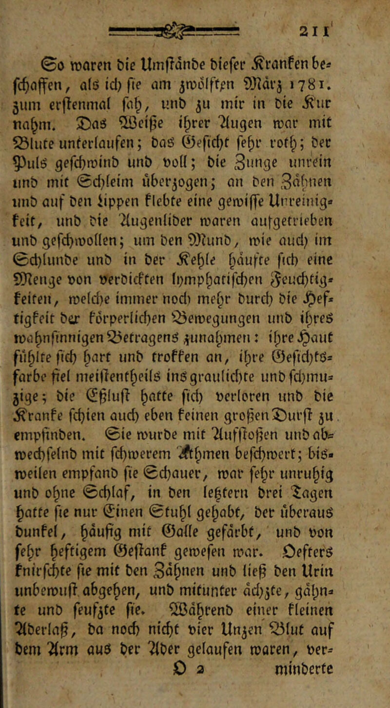 ©0 rooren &iß UmfTdn&e biefcr ^ranfen be« fc^)ci|fen, alö Id) fte am jmdlftpn 9}]diä 1781. 5um crjienmal ^c(^, unb mir in bie 5{'iir «a^m. Xia6 ^ci^e i^rer 2iugm mar mit S3lute unteriaufrn; baö 0eftcbf fe^r rofi;; ber 55ulö gefcbmitib unb boK; bie 3»bgc unrein imb mit 0d}(eim überzogen; cm ben Bob'icn imb auf ben iippen flebte eine gemiffe Unreinig« feit, unb bie 2lugen(iber maren aufgerneben unb gefcbmoüen; um ben ?)}?unb, mie aud} im 0d)limbe unb in ber ^e^(e (idufre ficb eine SiKenge bon berbicften fpmpfjarifcben ^eucbfig* feiten, n?e(d)e immer nod) me^r burd} bie ^ef* tigfeit ber fdrperlidjen iÖemegungen unb ii;reö ibd^nfmnigen 55efragenö ^unaipmen: ifpre ^aut füllte ficb »bb troffen an, i[)re @eftd)fß= färbe fiel meillentbeilö inögrau(id)te unbfd)mu= 5ige; bie (5§luff b^tte fid) berloren unb bie ^ranfe fd}ien aud) eben feinen großen X)urff ju empjünben. 0ie mürbe mit Tlufllof^en unbab^ med)fe(nb mit fd)merem ‘Ä^'^en befd)mert; big« meilen empfanb fie 0d)auer, mar fe^r unruhig unb o^ne @d)laf, in ben le|tern brei “Jagen batte fje nur (Jinen Btu^l gehabt, ber uberauö bunfei, häufig mit ©afle gefdrbt, unb bon fe^r ^eftiqem ©effanf gemefen mar. öefterg fnirfci)te ße mit ben unb lie^ ben Urin imbemu(f abgeben, unb mitunter dd^^te, gdl)n« te unb feuf^te fie. ^d^renb einer fleinen Qlberla§, ba noch nicht hier Un^en ^lut auf bem “^rm auö ber Tiber gelaufen moren, ber^ 0 2 minbertc