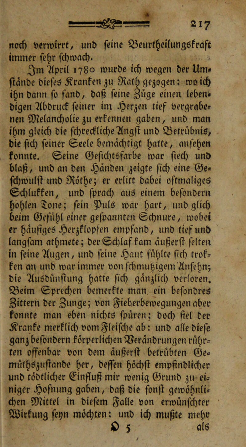 4 217 noc5 terrotrrt, unb feine iÖcurtJieilungöfroft immer fef;r fdjnxid}. ^m '2ipril 1780 rourbe ic^ wegen berUm« fldnbe biefeö ^ranfen ju .Ointfp gezogen; wo td) i^n bann fo fanb, ba§ feine 3i»ge einen (eben* bigen 2(bbrncf feiner im i‘ff toergrabe* nen 5!)?e(ancbo(ie ju erfennen gaben, ,unb man i§m gicid) bie fcbrecflidje'iingfl unb ^efrubnio, bie ficb feiner iBeelc bemdebfigt ^atte, anfe^en fonnte. 0eine @efid}töfarbe war fied) unb bla§, unb an ben ^dnben ^eigfe fid? eine @e* fdjwuljl unb 9v6fbe; er erlitt babei oftmaligeö 0d)(uffen, unb fpracb auö einem befonberu bohlen'5one; fein ?)u(ö war ^art, unb glich beim ©efu^l einer gefpannten 0cbnure, wobei er bdu(igeO ^er^flopfen empfanb, unb tief unb langfam at^mete; ber0d)laffam du§erfl feiten in feine ^(ugen, unb feine ^aut füllte ftd) trof* fen an unb war immer Ponfd)mu|igem '2lnfebn; bie Tlusbünjlung ^ntfe ficb gdn^licb Perloren. ^Öeirn 0pr€cben bemerfte man. ein befonbreö Sittern ber Su^ge; Pon ^ieberbewegungenaber fonnte man eben niebtö fpiiren; boeb b^l bet ^ranfe merflicb Pom^leifdje ab: unb allebiefc gan^ befonbern fdrperiieben vöerdnbrungen rubr« fen offenbar Pon bem dufjerif betrübten @e« mutb^juflanbe b^r, beffen boebff empfinblicber unb tdbflicber ©n|Tu^ mir wenig ©runb ju eu niger ^ofnung gaben, ba§ bie fonjl gewdbnli* (ben 50?ittel in biefem Pon erwunfd)ter ‘ ^©iefung fepn mdcbtfn: unb icb mupte mebo lO 5 all?