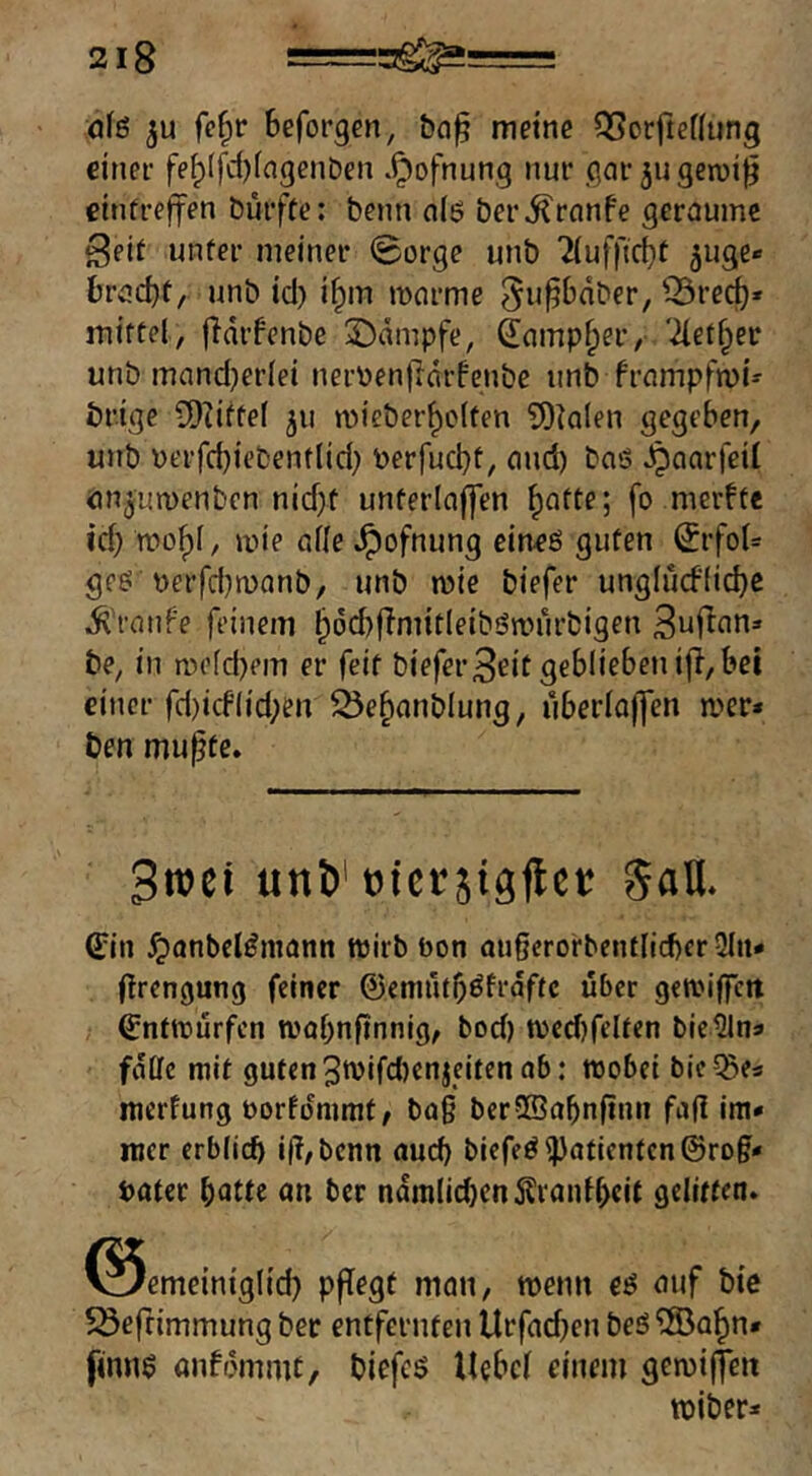 öfö ju Beforgen, bn^ meine OSorftefiung eitiee fe^(fd)(agcnt)en .^ofnung nur gar 511 geroi^ ctnfreffen Durfte: Denn n(6 ber^rnnfe geraume Seit unter meiner 0orge unb TiufftcBt 5uge« Brad)t, unb id) i^m mnrme ^rec^* mittel, fidifenbe ©dmpfe, (lamp^er, '2let§er unb mand)erlei nerbenftdrfenbe unb frampfmi- brige iD?ifte( 311 mieber^clten totalen gegeben, unb berfd)iebent(id} berfucbt, and) baS ^aarfeil önjumenbcn nid>t unterlnffen ^atte; fo merfte id) wo^I, mie alle ^ofnung cineö guten ^rfoU geö \)erfd)n)anb, unb mie biefer unglud'licbc Traufe feinem ^dd)ffnnt(eibön?urbigen S^j^nn» be, in m(’(d)em er feit bieferSrit geblieben ifi, bei einer fd)icflid;en ^e^anblung, uberlajjen mer* ben mupte. unö'tjiccäigflct: 5aU. 6;in ^anbel^mann wirb öon außerorbentlicbcr 3Iit* (irengung feiner ©enuitb^fraftc über gewiffett Entwürfen wobnftnnig, bod) wed)relten bielJlna falle mit guten3wifd)enjcitenab: wobei bie?Be3 merfung borfommf, ba§ berSBabnftnn fa(l im* nicr erblich i(T,bcnn aud) biefeöl))atientcn@ro§* Pater hatte an ber ndmlid}en5lranthcit gelitten» ^iemeiniglid) pflegt man, wenn ei5 auf bie Söeftimmung ber entfernten Urfad)en beö®a§n* finn$ anff5mmt, bicfcö Hebel einem gewi(feit wiber*