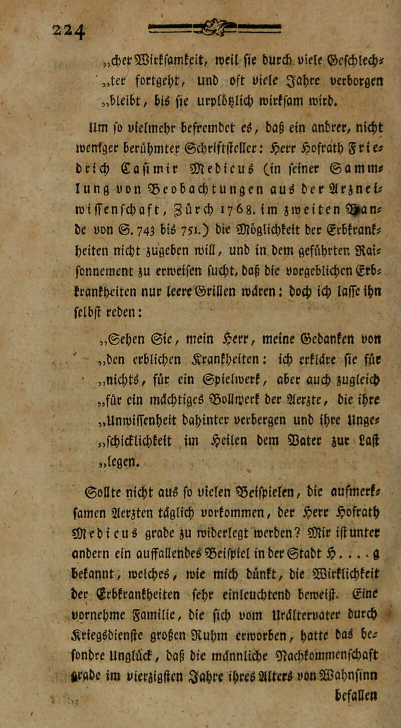 „cJjetSSirtfamfeit, rccil fie buccfe uiele ®cf4)lc(|)i „tcc fort0c|)t, unt> oft uiclc 3o|>rc vcrborflcn »hUibt, biß fje urp(6^lid; wirffam loirt». Um fo üielmc^r 6efrcmbct ei, bo§ ein önbr«, nit^t locnfgcr berühmter ©(brlftffcHcr; ^err ^ofratb Stie« brich ffofimir 3)lebicu^ Ctn ©amm« lung oon ^Beobachtungen ouä berSirineU roilTenfchaft, giirch 1768. im sweiten be von ©.745 biß 751.) bie «Dioglichfeit ber Sebfranf? heiten nicht juflcbcn wiH, unb tn.bem geführten SRai« fonnement ju erweifen flicht, ba§ bie vorgeblichen grb« frantheiten nur leere ©rillen wdren: hoch ich loffc ihn fclb(! reben: „©ehen ©ie, mein ^err, meine ©ebanfen von ,' „ben erblichen jSranfheiten: ich erfldre fic fuc • „nichtß/ für ein ©pieliuerf, aber auch zugleich „für ein meJehtigeß SBoliwerf ber Slerite, bie ihre „Unwiffenheit bahinter verbergen unb ihre Unge# „fchicflichfeit im feilen bem 33otec jur Cafl »legen. ©onte ni4)t auß fo vielen «Seifpielen, bie oufmerf# fomen Sleraten tdglich vorfommen, ber ^>ere ^ofroth 9!)lebicuö grobe ju wiberlegt werben? ?Dlir iftunter onbern ein ouffaHenbeßsgeifpielinbcr©tabt . g hefannt, welcheß, wie mich bünft, bie 5ffiirffichfeit her (Jrbfranfheiten fehr einlcuchtcnb bewei|}. (Sine vornehme Samilie, bie fich vom Urültervater öurch ilriegßbiende großen Sluhm erworben, hotte baä be^ fonbre Unglücf, bab bie münnliche gfachfommenfehaft grgbc im vieraigllcn ^fahte ihteß ^Iterß von Söohnfinn hcfaHeit