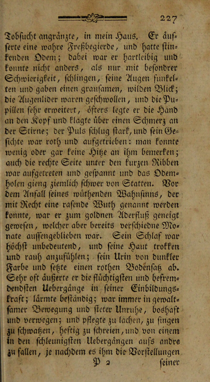 ‘Jobfucfjt angran^fc, in mein duf* ferte eine lua^re ^otfe flitis fcnben Dbeni; bobet n)ar er f;firtlei'big unb fonnfe iud}t anber^, alö nur mit befonbrer (£cbn)icrigfeit, f(J)(in9en, feine Gingen fiinfeU (en unb gaben einen granfamen, milben Q5(icf; bic Tfugcnliber roaren gefcl)n)oiien, unb bie ^u- piüen fefu’ erweitert/ ofterö legte er bie ^anb an ben ^opf unb flagtc über einen ©djmer^ an ber 0tirne; ber ^^ule fct)(ug f}arP,unb fein@e= ftd)te mar rorfp unb aufgetrieben: man fonnte menig ober gar feine Jpi|e an i^m bemerfen; auch bie redete 0eite unter ben furjen ^libben mar aufgetreten unb gefpannt unb baö öbem« ^olen gieng ^iemlid; fcbmer Don ©tatten. Q[?or bem ?(nfal( feineö rout^enben ®a^nfmnö, ber mit iXedjt eine rafenbe ?[But§ genannt merben fonnte, mor er ^um golbnen '2(berf[u|j geneigt geroefen, meldjer aber bereits Detfd)iebne 5)Zo* nate auffcngeblieben mar. ©ein ©d)laf mar ^6d)fi unbebeutenb, unb feine .^aut troffen unb rau^ an^ufü^len; fein Urin Don bunfler garbe unb fe|te einen rotten Q5obenfa| ab, ©e^r oft äußerte er bie flüd}tigffen unb befrem« benbffen Uebergdnge in feiner €inbilbungS* fraft; Idrmte bcjlanbig; mar immer in gemalt* famer Q5emegung unb ffeter Unruhe, boshaft unb Dermegen; unb pflegte ju Indien, ^u fingen 3u fd;ma|en, b^ftig ^u fd}reien,unb Don einem in ben fcbleunigffen Uebergdngen aufs anbre äu fallen, je nad;bem es i^m biedöorjlellungen 93 a feiner