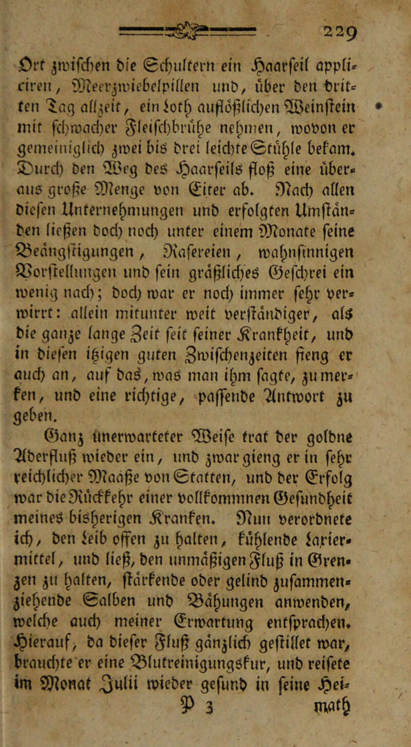 örf 3a>ifcf)en bte 0cf}uffern ein Jpnorfei'f opplü dren, Stetrjunebdpiflcn unö, über ben tn'te fen Inq af^ei’t, einiof^ au|lü|i(icl^en ®ein(!em mit fd)n)ncl)er 5leifc()bru^e nefpmen, moPon ec gemeiniijlicl) ^ipci biö brei feicl)fe0fuf;(e befnm. SDurd) ben ®fg beö »^nnrfeilö flo]? eine über« mi!5 gro^e 9)]enge Pcn (Jirer ab. 5)7nd) aüen biefen Unternehmungen unb erfolgten Umffdn« ben fielen bod) nod) unter einem 9)ionate feine i^edugtrigungen , 3\afereien , wahnfinnigen ^orftedungen unb fein grd§Iid)eö ©efdirei ein wenig nad); bod) war er nod) immer fc^r per* wirrt: allein mitunter weit perifdnbiger, ai^ bie gan^e fange 3eif (eit feiner .^ranf^fif/ unb in biefen leigen guten 3»^>ifcfKnjriten fi'eng ec aud) an, auf ba^, waö man i^m fagte, jumer* fen, unb eine rid)tige, paffenbe Tfntwort 5U geben. ©anj tmerwarfeter '©eife (rat ber golbne Tfberffuf) wieber ein, unb ^wargieng er in fe^c reid)lid)er 5)?aa^e pon0totten, unb ber ©rfofg war bieDiücffehr einer Ponfommnen©efunbheit meineö bish®*’‘3^’^ .^raufen. 9lun perorbnetc ich, ben ieib offen ^u halten, fühlenbe iapier* mittel, unb fie^, ben unmäßigen^fu^ in ©ren- nen ^u halten, ffdrfenbe ober gelinb jufammen* 5iehenbe 0a[ben unb Q5dhungen anwenben, wefcfie aud) meiner Erwartung entfprad)en* .Jpierauf, ba biefer gdn^(id) gefUffet war, braud)fe er eine ^futreinigungöfur, unb reifete im SKonat ^ufii wieber gefunb in feine Jpei* 9^ 3 mat&