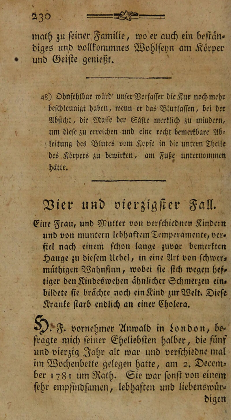 ^30 . ==ag^= mnffp ju feiner ^-nmifie, njo er nu^ ein OefTaiu bigeö un,ö nofifommneö ‘2Bo§Ifei;n nm ivorper unb ©eifie geniept. 48) Dl)nfe&l[)at' rouvb’ unfec ^Beifaffer bic.^fur tiocbmcbc bcfcbleuntgt boben, iwcnn cc ba^ ^SlutfafFen, bet bcc Qlbfubw bic ?Olaffe ber ©cüfte meeftieb aU minber», um bfefe ju crrcicbcii unb eine recht bemerfbare 2lb# ^ leitung bcö 5giutcö noin Äepfe in bie untern Hbcite beö jvörpcrö au bemirjen, am guße unternommen bdtte. 2Jier «Hb Picrjigficc Satt. ^ine grau/ unb ?0?ufter bon bcrfcbicbnen Äinberrt unb bon muntern lebbaftcinXempernmcnte, bcr» fiel naef) einem febon lange juboc bemerften ^ange ju biefem Hebel, in eine 3Irt bon fd)mcr* mutbigen 5Bal)nflnn, wobei fie ftef) wegen bef# tiger ben5linbeöwcben dbnlicbcr 0d)mcraen eini bilbete fte brdcl)te noeJ) ein5linb jurOßelt. 5)iefe Äranfe frarb cnblicb an einer (^bclero. borne^mer ‘Hnwalb in ionbon, Be^ fragte mid} feiner ©^eliebflen falber, öie fünf unö nier^ig ^.af^t* alt war unb berfd)iebnc mal im‘iS5ocbenbette gelegen ^atte, am 2. 3)ecema Ber ^1781 um 9iat^. 0ie war fon(l bon einem fef^r empfi'nbfamen, lebhaften unb licBeugwunv bigcti