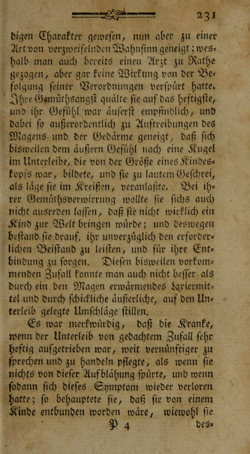 Ql^nrnftrr qeiüefen, nun nOer 511 einer ?irt Don Der^ii^eifelubcn ®n^nfinn geneigt; roeö^ halb man and) bereits einen ^(r^t 511 9votf^e gezogen, aber gar feine ^Btrfung t'on ber '^e* folgung feiner Q>erorbnungen Derfpurt ^atte, ^yf;re ©flmuf^Satigjt quälte fie auf baS ^eftigjle, unb i^r ©efu^t mar äuferfi empfinblid)/ unb babei fo au|}erorbentlid) ju 2iuffreibungen beS 9}iagenS- unb ber ©ebärme geneigt, ba§ fic^ biSiiH’ilcn bem äußern ©efüf^I nad; eine j?ugel im Unterleibc, bic Don ber ©rofic eines ^inbes» fopfs mar, bilbetc, unb fie ^u (autem©efdjrei, als läge fie im ^rei^en, Deranlafitc, Q5ei i^« rer ©emutfpSDermirrung mollte fie fid)S aucf> nid)t auSrebeu laffeu, ba§ fie nid}t mirflid) ein ^inb jur 2Be[f bringen mürbe; unb beSmegeu bejlanb fie brauf, i^r unDer^uglicf) ben erforber» lidjen lBei|laub ^u leillen, unb für i^re ©nt» binbung ju forgen. 3^iefen bismeilen Dorfom= menben Zufall fonntc man and) nid)t beffer als burd) ein ben ÜJiagcn ermärmenbeS iq,riermit= tcl unb bureb fehiefliebe äufierlicbe, auf ben Un* (erleib gelegte Umfebläge füllen. ©s mar merfmilrbig, baf bie .^ranfe, menn ber Unterleib Don gebaebtem Suf^ü f^b^ beftig aufgetrieben mar, meit Dernunftiger ju fpreeben unb ju btitibeln pflegte, als menn fie niebfö Don biefer Tlufbläbung fpurfe, unb menn fobann fidj biefeS 0pmptom mieber Derloren botte; fo behauptete fie, baf? fie Den einem ^inbe entbunben morben märe, miemobl fie ' 9) 4 beSi»