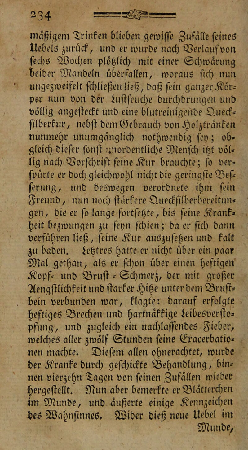 mäßigem ‘Jn'nfen blieben gemifyc tlebelö ^uruef / unb er mürbe nad) Oberlauf non fed)ö ‘üßoeben plöf3(id) mit einer 0dwnrung Beiber 9}?nnbeln überföfien, mornuS fid) nun unge^meifelt fd}lie^en (iejj, bo^ fein ganzer ^6r= per nun non bä' hiflfcud}e burd)brungen unb noifig angejlecft unb eine bfutreinigeribe Queefs filberfur, nebff bein ©ebrnud) non jpoI^ürdnFen nunmepr unumgdnglid) nofBroenbig fep; ob« gieicb biefer fonfi t;norbentlid)e ‘JUenfd) i|t nö(« lig nad) Q5orfcbrift feine ^ur brnud)fe; fo ner» fpürte er bodjgleicbmolpi nidjcbie gcringftc'OSef- ferung, unb beömegcn nerorbnete i^m fein 5reunb, nun noc;; fldrfcre O.uecfftlberbereitun* gen, bie er fo fange fortfe^te, biö feine ^ranf« Beit be^inungen 311 fepn febien; ba er fid) bann nerfubren (ie0, feine ivur auö^ufeBen unb faft 5u haben, ieffreg er ni^t über ein paar SD^al getBan, alö er fd)on über einen Beftigen .^opf:^ unb Q3rurt = 0d)merj, ber mit großer !2(engfFIid)Fe{t unb flarfer ^i^e unter bem ^rufF= bein nerbunben mar, ffagte: barauf erfofgte Beftigeö Q3red)en unb Bflt’tndffige ieibeönerfio« pfung, unb gugfeid) ein nad)fa|]renbeö 5‘^ber, mefdKö oder ^molf 0funben feine ©pacerbatio* nen mad)te. 35iefem affen oBnerad)tet, mürbe ber .^ranfe burd) gefd){tfte 35eB(inbfung, bin« nen oier^eBn “^agen bon feinen .^ufdffen miebee Bergefbefft. 9Run aber bemerfte er'’^fdfterd)en im ?0?unbe, unb äußerte einige .^enn^cicben be^ 5Ö3aBnfinneö» 5[Biber bie^ neue Uebel im SDiunbe/