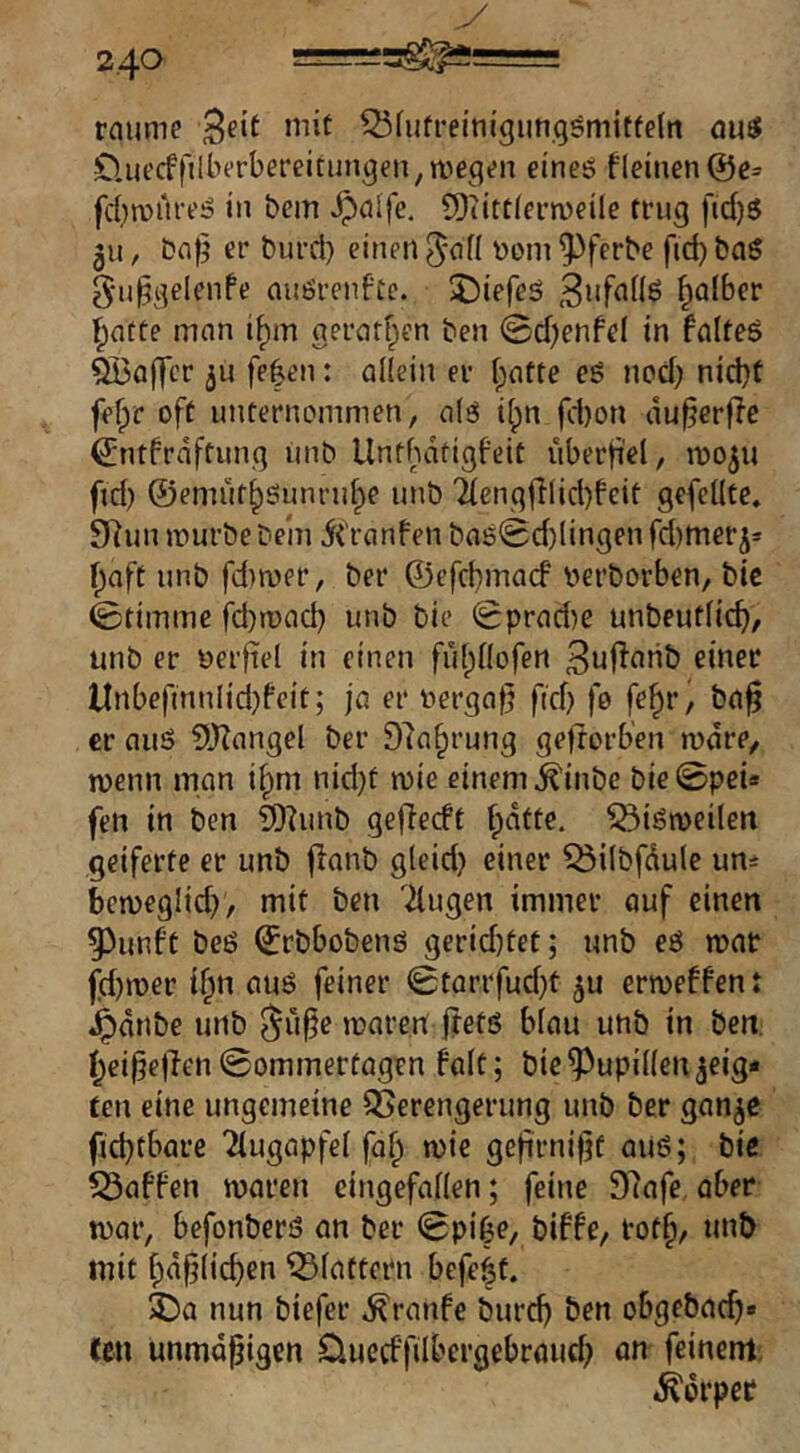 y 240 rnume Q3fufreim'gimgsmitfe(n qu5 OaiecffilbiTbefeitun^en, we^»>n eines fleinen@e= fd^raureS in bem ^nlfe. 9)iittlei’a^eile trug fid)S 311, bn|} er burd) einen ^oni ^ferbe fid) bnS g'u^gelenfe nuSrcnfte. 5)iefeS falber l^acte man i^m gerafften ben @d)enfel in falteS QBa(]cr ju fe|en: allein er f;atte cS nod} nicl}f fefpr oft unternommen, als i(;n fd)on du^crf^e ^ntfrdftung unb Untbdtigfeit viberfi'el, moju fid) ©emüt^Sunnd^e unb 'äenglllid)feit gefeilte, 9Run mürbe bein ii'ranfen baS0d)lingen fd)meris f^aft unb fd)roer, ber ©efcbmacf berborben, bic ©timme fd)n)ad) unb bie ©prad)e unbeutlic^, unb er oerftel in einen fulpllofen 3uRanb einer ltrtbefmniid}b‘cit; ja er oerga^ fid) fo fe^r, ba^ er aus SlJZangel ber 97a§rung geftorben mdre, menn man i^m nid)t mie einem ^inbe bie ©pei» fen in ben iÖhinb geflecft f;dtte. ^iSmeileit geiferte er unb jianb gleid) einer ^ilbfdule um bcmeglid), mit ben Ttugen immer auf einen 53unft beS ©rbbobens gerid)tet; unb eS mar fd)mer if^n aus feiner 0tarrfud)t ^u ermeffent 4^dnbe unb mären flets blau unb in ben. t;ei^e|len ©ommerfagen falt; bie Pupillen jeig« ten eine ungemeine 35erengerung unb ber gan^e fjid)tbarc Tiugapfel faf^ mie gefirni|jf aiiS; bie 55affen maren eingefallen; feine S^afe aber mar, befonbers an ber ©pi^e, biffe, rof§/ unt> mit f;d^licben klaftern befe^t. 3)a nun biefer ,^ranfe burcb ben obgebac^» fen unmäßigen Ouccffilbergebraud; an feinem. Körper